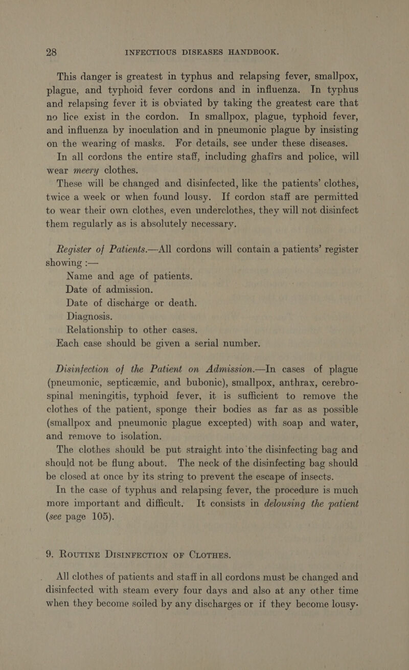 This danger is greatest in typhus and relapsing fever, smallpox, plague, and typhoid fever cordons and in influenza. In typhus and relapsing fever it is obviated by taking the greatest care that no lice exist in the cordon. In smallpox, plague, typhoid fever, and influenza by inoculation and in pneumonic plague by insisting on the wearing of masks. For details, see under these diseases. In all cordons the entire staff, including ghafirs and police, will wear meery clothes. These will be changed and disinfected, like the patients’ clothes, twice a week or when found lousy. If cordon staff are permitted to wear their own clothes, even underclothes, they will not disinfect them regularly as 1s absolutely necessary. Register of Patients —All cordons will contain a patients’ register showing :— Name and age of patients. Date of admission. Date of discharge or death. Diagnosis. Relationship to other cases. Each case should be given a serial number. Disinfection of the Patient on Admission.—In cases of plague (pneumonic, septicæmic, and bubonic), smallpox, anthrax, cerebro- spinal meningitis, typhoid fever, it is sufficient to remove the clothes of the patient, sponge their bodies as far as as possible (smallpox and pneumonic plague excepted) with soap and water, and remove to isolation. The clothes should be put straight into the disinfecting bag and should not be flung about. The neck of the disinfecting bag should be closed at once by its string to prevent the escape of insects. In the case of typhus and relapsing fever, the procedure is much more important and difficult. It consists in delousing the patient (see page 105). 9. ROUTINE DISINFECTION oF CLOTHES. All clothes of patients and staff in all cordons must be changed and disinfected with steam every four days and also at any other time when they become soiled by any discharges or if they become lousy-