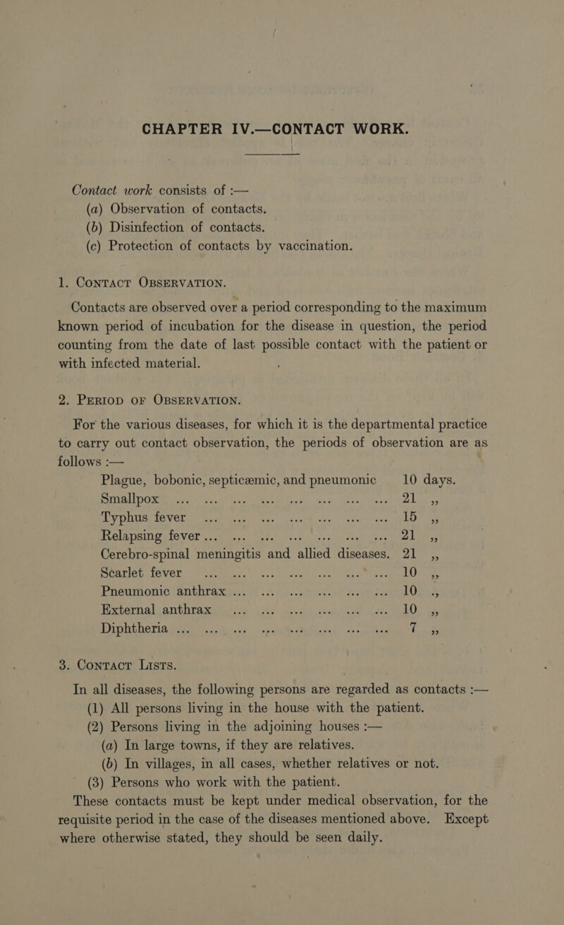 CHAPTER IV.—CONTACT WORK. Contact work consists of :— (a) Observation of contacts. (6) Disinfection of contacts. (c) Protection of contacts by vaccination. 1. CONTACT OBSERVATION. Contacts are observed over a period corresponding to the maximum known period of incubation for the disease in question, the period counting from the date of last possible contact with the patient or with infected material. 2. PERIOD OF OBSERVATION. For the various diseases, for which it 1s the departmental practice to carry out contact observation, the periods of observation are as follows :— Plague, bobonic, septicæmic, and pneumonic 10 days. POLICE he as EURE ds 4, Ali BPO Uap NOT Nari. Rives Lecteur mat del PROS Relapsing fever... ... . PA ee Cerebro-spinal norris Figs Abe diseases, Ales he Rg CN To: oh ge OUPS PRE ER SE RCE ED PA à Pheumonies anthrawess fiw tet De here 0 5 PEGI GL ATIC PA ett ee cee EF OL ba ER ERA ER LES NP PMR RER ee NPRNNE PATRNAUT lik à 3. Contract Lists. In all diseases, the following persons are regarded as contacts :— (1) All persons living in the house with the patient. (2) Persons living in the adjoining houses :— (a) In large towns, if they are relatives. (b) In villages, in all cases, whether relatives or not. (3) Persons who work with the patient. These contacts must be kept under medical observation, for the requisite period in the case of the diseases mentioned above. Except where otherwise stated, they should be seen daily.