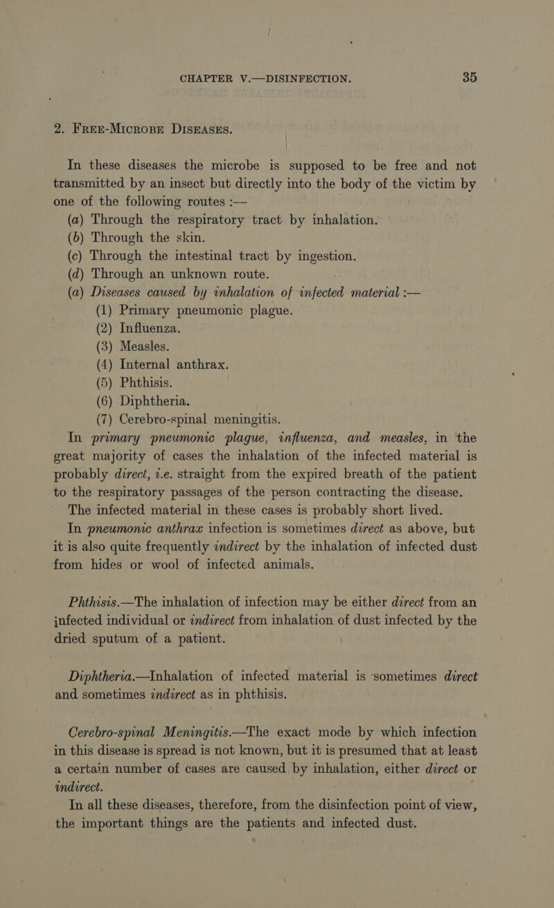 2. FREE-MICROBE DISEASES. In these diseases the microbe is supposed to be free and not transmitted by an insect but directly into the body of the victim by one of the following routes :— (a) Through the respiratory tract by inhalation. (b) Through the skin. (c) Through the intestinal tract by ingestion. (d) Through an unknown route. (a) Diseases caused by inhalation of infected material :— (1) Primary pneumonic plague. (2) Influenza. (3) Measles. (4) Internal anthrax. (5) Phthisis. (6) Diphtheria. (7) Cerebro-spinal meningitis. | In primary pneumonic plague, influenza, and measles, in the great majority of cases the inhalation of the infected material is probably direct, 1.e. straight from the expired breath of the patient to the respiratory passages of the person contracting the disease. The infected material in these cases 1s probably short lived. In pneumonic anthrax infection is sometimes direct as above, but it is also quite frequently indirect by the inhalation of infected dust from hides or wool of infected animals. Phthisis.—The inhalation of infection may be either direct from an infected individual or indirect from inhalation of dust infected by the dried sputum of a patient. Diphtheria.—Inhalation of infected material is sometimes direct and sometimes indirect as in phthisis. Cerebro-spinal Meningitis.—The exact mode by which infection in this disease is spread is not known, but it is presumed that at least a certain number of cases are caused by inhalation, either direct or indirect. In all these diseases, therefore, from the disinfection point of view, the important things are the patients and infected dust.
