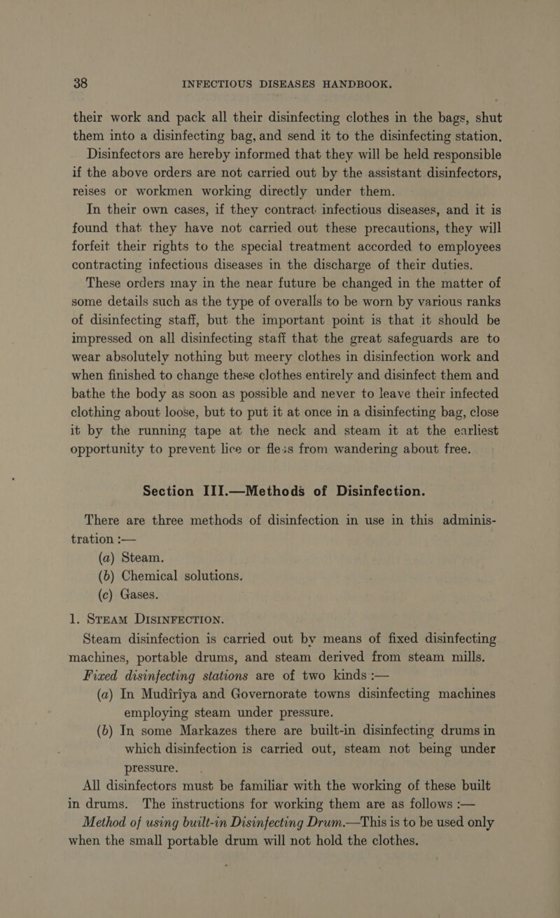 their work and pack all their disinfecting clothes in the bags, shut them into a disinfecting bag, and send it to the disinfecting station. Disinfectors are hereby informed that they will be held responsible if the above orders are not carried out by the assistant disinfectors, reises or workmen working directly under them. In their own cases, if they contract: infectious diseases, and it is found that they have not carried out these precautions, they will forfeit their rights to the special treatment accorded to employees contracting infectious diseases in the discharge of their duties. These orders may in the near future be changed in the matter of some details such as the type of overalls to be worn by various ranks of disinfecting staff, but the important point is that it should be impressed on all disinfecting staff that the great safeguards are to wear absolutely nothing but meery clothes in disinfection work and when finished to change these clothes entirely and disinfect them and bathe the body as soon as possible and never to leave their infected clothing about loose, but to put it at once in a disinfecting bag, close it by the running tape at the neck and steam it at the earliest opportunity to prevent lice or fleis from wandering about free. Section III.—Methods of Disinfection. There are three methods of disinfection in use in this adminis- tration :— (a) Steam. (b) Chemical solutions. (c) Gases. 1. STEAM DISINFECTION. Steam disinfection is carried out by means of fixed disinfecting machines, portable drums, and steam derived from steam mills. Fixed disinfecting stations are of two kinds :— (a) In Mudiriya and Governorate towns disinfecting machines employing steam under pressure. (b) In some Markazes there are built-in disinfecting drums in which disinfection is carried out, steam not being under pressure. All disinfectors must be familiar with the working of these built in drums. The instructions for working them are as follows :— Method of using built-in Disinfecting Drum.—This is to be used only when the small portable drum will not hold the clothes.