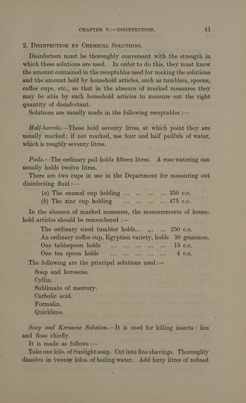 2. DISINFECTION BY CHEMICAL SOLUTIONS. Disinfectors must be thoroughly conversant with the strength in which these solutions are used. In order to do this, they must know the amount contained in the receptables used for making the solutions and the amount held by household articles, such as tumblers, spoons, coffee cups, etc., so that in the absence of marked measures they may be able by such household articles to measure out the right quantity of disinfectant. Solutions are usually made in the following receptables :— Half-barrels—These hold seventy litres, at which point they are usually marked; if not marked, use four and half pailfuls of water, which is roughly seventy litres. Pails.—The ordinary pail-holds fifteen litres. A rose watering can usually holds twelve litres. | There are two cups in use in the Department for measuring out disinfecting fluid :— (a) The enamel cup holding ... ... ... ... 350 c.c. (a); The zine cup holding 0%... 12... 410 cc. In the absence of marked measures, the measurements of house- hold articles should be remembered :— The ordinary sized tumbler holds... . ... 250 c.c. An ordinary coffee cup, Egyptian varity, holds 30 grammes. Armee NES DOO HOU ge ask isase vasacs “slay SES TE Catt One tea spoon holds SO? FPR EY NRA DRE TN The following are the principal solutions used :— Soap and kerosene. Cyllin. Sublimate of mercury. Carbolic acid. Formalin. Quicklime. Soap and Kerosene Solution—lIt is used for killing insects: lice and fleas chiefly. : It is made as follows :— Take one kilo. of Sunlight soap. Cut into fine shavings. Thoroughly dissolve in twenty kilos. of boiling water. Add forty litres of refined