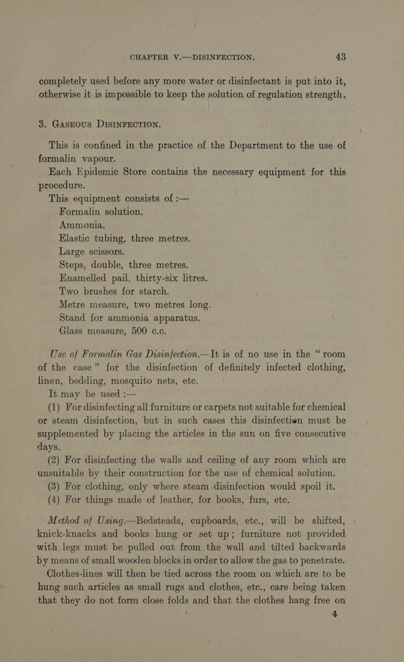 completely used before any more water or disinfectant is put into it, otherwise it 1s impossible to keep the solution of regulation strength. 3. GASEOUS DISINFECTION. This is confined in the practice of the Department to the use of formalin vapour. Each Epidemic Store contains the necessary equipment for this procedure. This equipment consists of :— Formalin solution. Ammonia. Elastic tubing, three metres. Large scissors. Steps, double, three metres. Enamelled pail, thirty-six litres. Two brushes for starch. Metre measure, two metres long. ‘Stand for ammonia apparatus. Glass measure, 500 c.c. [4 Use of Formalin Gas Disinfection.—It is of no use in the “ room of the case” for the disinfection of definitely infected clothing, linen, bedding, mosquito nets, etc. It may be used :— (1) For disinfecting all furniture or carpets not suitable for chemical or steam disinfection, but in such cases this disinfectien must be supplemented by placing the articles in the sun on five consecutive days. (2) For disinfecting the walls and ceiling of any room which are unsuitable by their construction for the use of chemical solution. (3) For clothing, only where steam disinfection would spoil it. (4) For things made of leather, for books, furs, etc. Method of Using.—Bedsteads, cupboards, etc., will be shifted, knick-knacks and books hung or set up; furniture not provided with legs must be pulled out from the wall and tilted backwards by means of small wooden blocks in order to allow the gas to penetrate. Clothes-lines will then be tied across the room on which are to be hung such articles as small rugs and clothes, etc., care being taken that they do not form close folds and that the clothes hang free on 4