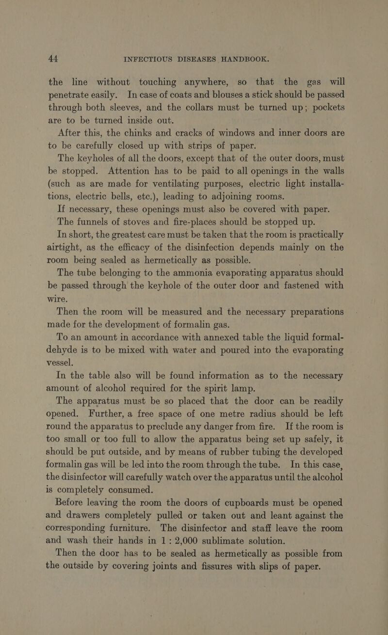 the line without touching anywhere, so that the gas will penetrate easily. In case of coats and blouses a stick should be passed through both sleeves, and the collars must be turned up; pockets are to be turned inside out. After this, the chinks and cracks of windows and inner doors are to be carefully closed up with strips of paper. The keyholes of all the doors, except that of the outer doors, must be stopped. Attention has to be paid to all openings in the walls (such as are made for ventilating purposes, electric light installa- tions, electric bells, etc.), leading to adjoining rooms. If necessary, these openings must also be covered with paper. The funnels of stoves and fire-places should be stopped up. In short, the greatest care must be taken that the room is practically airtight, as the efficacy of the disinfection depends mainly on the room being sealed as hermetically as possible. | The tube belonging to the ammonia evaporating apparatus should be passed through the keyhole of the outer door and fastened with wire. Then the room will be measured and the necessary preparations made for the development of formalin gas. To an amount in accordance with annexed table the liquid formal- dehyde is to be mixed with water and poured into the evaporating vessel. In the table also will be found information as to the necessary amount of alcohol required for the spirit lamp. The apparatus must be so placed that the door can be readily opened. Further, a free space of one metre radius should be left round the apparatus to preclude any danger from fire. If the room is too small or too full to allow the apparatus being set up safely, it should be put outside, and by means of rubber tubing the developed formalin gas will be led into the room through the tube. In this case, the disinfector will carefully watch over the apparatus until the alcohol is completely consumed. Before leaving the room the doors of cupboards must be opened and drawers completely pulled or taken out and leant against the corresponding furniture. The disinfector and staff leave the room and wash their hands in 1 : 2,000 sublimate solution. Then the door has to be sealed as hermetically as possible from the outside by covering joints and fissures with slips of paper.