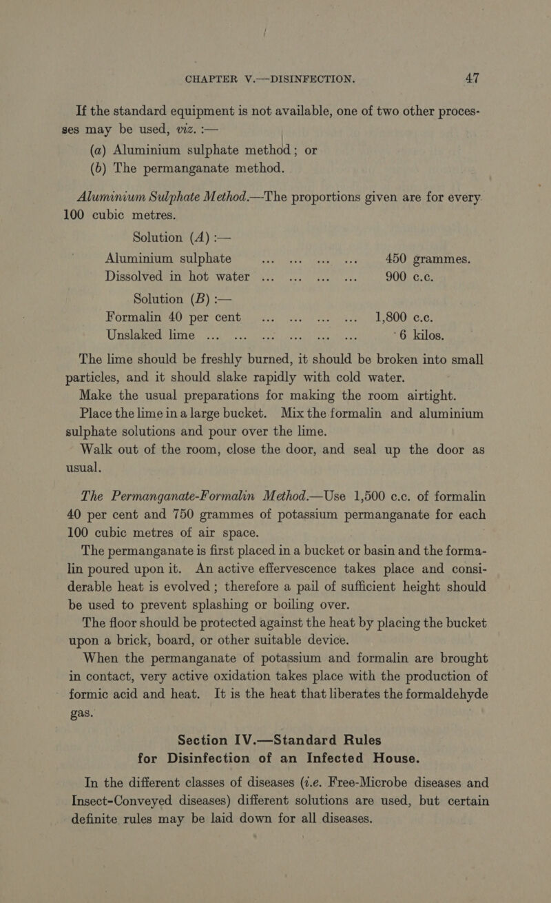 If the standard equipment is not available, one of two other proces- ses may be used, wz. :— (a) Aluminium eipHets mieshods or (6) The permanganate method. Aluminium Sulphate Method.—The proportions given are for every. 100 cubic metres. Solution (A) :— Aluminium sulphate Se kewl aac nee ss 450 grammes. Dissolved in hot water ... ... ... … 900 c.c. Solution (B) :— Formal 40 per cent... ... -..5 4.. , 1,800. ¢.¢. POSSE AAT Ren es Ria ee ae tay ce a 6 kilos. The lime should be freshly burned, it should be broken into small particles, and it should slake rapidly with cold water. Make the usual preparations for making the room airtight. Place the lime ina large bucket. Mixthe formalin and aluminium sulphate solutions and pour over the lime. Walk out of the room, close the door, and seal up the door as usual, The Permanganate-Formalin Method.—Use 1,500 c.c. of formalin 40 per cent and 750 grammes of potassium permanganate for each 100 cubic metres of air space. The permanganate is first placed in a bucket or basin and the forma- lin poured upon it. An active effervescence takes place and consi- derable heat is evolved ; therefore a pail of sufficient height should be used to prevent splashing or boiling over. The floor should be protected against the heat by placing the bucket upon a brick, board, or other suitable device. When the permanganate of potassium and formalin are brought in contact, very active oxidation takes place with the production of formic acid and heat. It is the heat that liberates the formaldehyde gas. Section IV.—Standard Rules for Disinfection of an Infected House. In the different classes of diseases (7.e. Free-Microbe diseases and Insect-Conveyed diseases) different solutions are used, but certain definite rules may be laid down for all diseases.