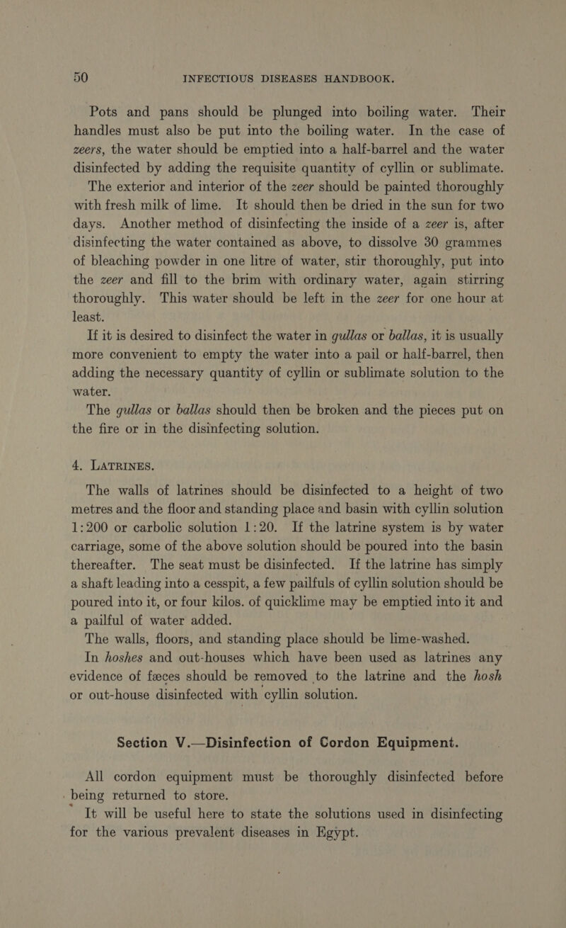 Pots and pans should be plunged into boiling water. Their handles must also be put into the boiling water. In the case of zeers, the water should be emptied into a half-barrel and the water disinfected by adding the requisite quantity of cyllin or sublimate. The exterior and interior of the zeer should be painted thoroughly with fresh milk of lime. It should then be dried in the sun for two days. Another method of disinfecting the inside of a zeer is, after disinfecting the water contained as above, to dissolve 30 grammes of bleaching powder in one litre of water, stir thoroughly, put into the zeer and fill to the brim with ordinary water, again stirring thoroughly. This water should be left in the zeer for one hour at least. If it is desired to disinfect the water in gullas or ballas, it is usually more convenient to empty the water into a pail or half-barrel, then adding the necessary quantity of cyllin or sublimate solution to the water. The gullas or ballas should then be broken and the pieces put on the fire or in the disinfecting solution. 4, LATRINES. The walls of latrines should be disinfected to a height of two metres and the floor and standing place and basin with cyllin solution 1:200 or carbolic solution 1:20. If the latrine system is by water carriage, some of the above solution should be poured into the basin thereafter. The seat must be disinfected. If the latrine has simply a shaft leading into a cesspit, a few pailfuls of cyllin solution should be poured into it, or four kilos. of quicklime may be emptied into it and a pailful of water added. The walls, floors, and standing place should be lime-washed. In hoshes and out-houses which have been used as latrines any evidence of faeces should be removed to the latrine and the hosh or out-house disinfected with cyllin solution. Section V.—Disinfection of Cordon Equipment. All cordon equipment must be thoroughly disinfected before _ being returned to store. ' It will be useful here to state the solutions used in disinfecting for the various prevalent diseases in Egypt.