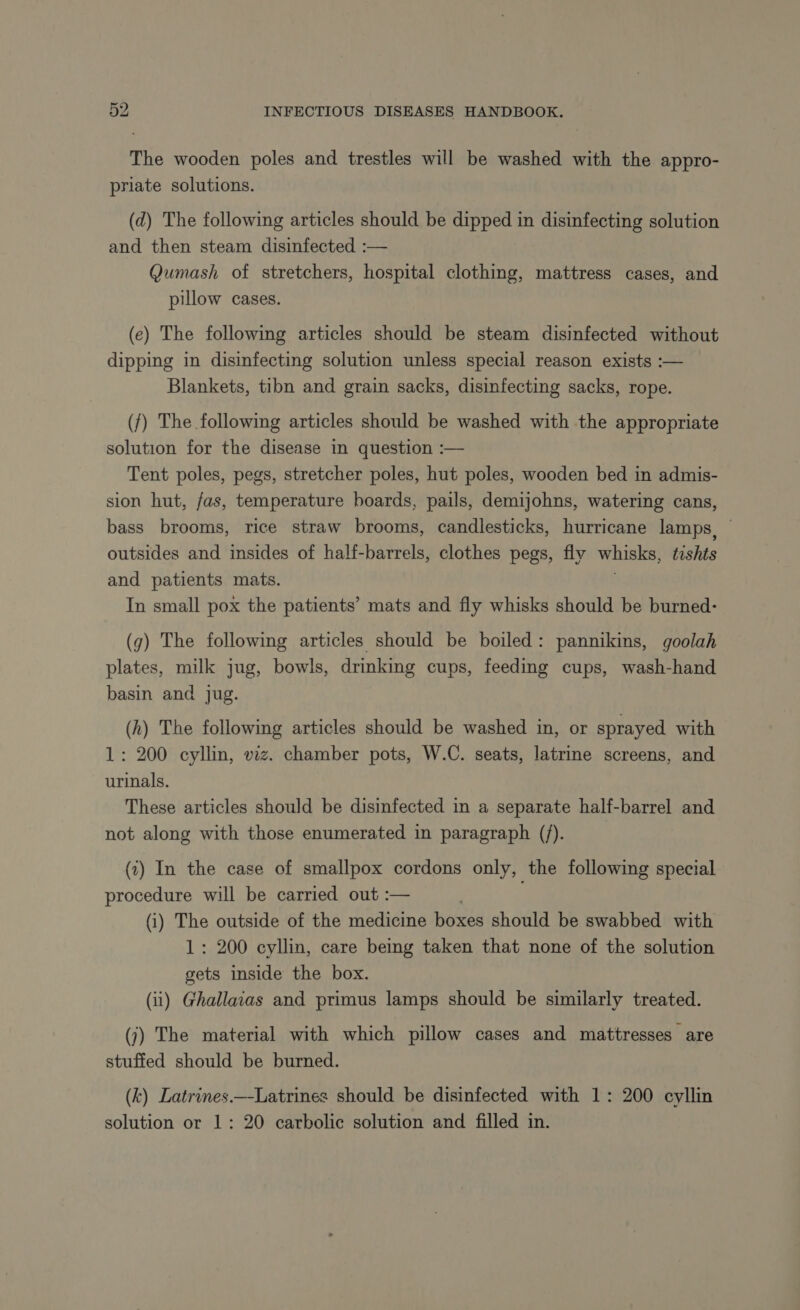 The wooden poles and trestles will be washed with the appro- priate solutions. (d) The following articles should be dipped in disinfecting solution and then steam disinfected :— Qumash of stretchers, hospital clothing, mattress cases, and pillow cases. (e) The following articles should be steam disinfected without dipping in disinfecting solution unless special reason exists :— Blankets, tibn and grain sacks, disinfecting sacks, rope. ({) The following articles should be washed with the appropriate solution for the disease in question :— Tent poles, pegs, stretcher poles, hut poles, wooden bed in admis- sion hut, fas, temperature boards, pails, demijohns, watering cans, bass brooms, rice straw brooms, candlesticks, hurricane lamps, outsides and insides of half-barrels, clothes pegs, fly whisks, tishts and patients mats. | In small pox the patients’ mats and fly whisks should be burned- (g) The following articles should be boiled: pannikins, goolah plates, milk jug, bowls, drinking cups, feeding cups, wash-hand basin and jug. (h) The following articles should be washed in, or sprayed with 1: 200 cyllin, viz. chamber pots, W.C. seats, latrine screens, and urinals. These articles should be disinfected in a separate half-barrel and not along with those enumerated in paragraph (f). (7) In the case of smallpox cordons only, the following special procedure will be carried out :— (i) The outside of the medicine boxes should be swabbed with 1: 200 cyllin, care being taken that none of the solution gets inside the box. (ii) Ghallaias and primus lamps should be similarly treated. (j) The material with which pillow cases and mattresses are stuffed should be burned. (k) Latrines.—-Latrines should be disinfected with 1: 200 cyllin solution or 1: 20 carbolic solution and filled in.
