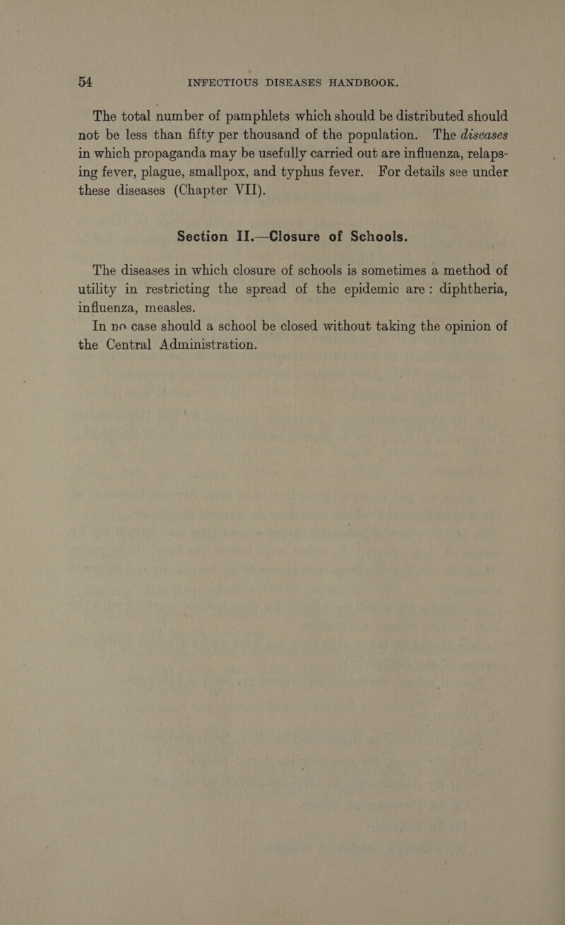 The total number of pamphlets which should be distributed should not be less than fifty per thousand of the population. The diseases in which propaganda may be usefully carried out are influenza, relaps- ing fever, plague, smallpox, and typhus fever. For details see under these diseases (Chapter VII). Section II.—Closure of Schools. The diseases in which closure of schools is sometimes a method of utility in restricting the spread of the epidemic are: diphtheria, influenza, measles. In ne case should a school be closed without taking the opinion of the Central Administration.