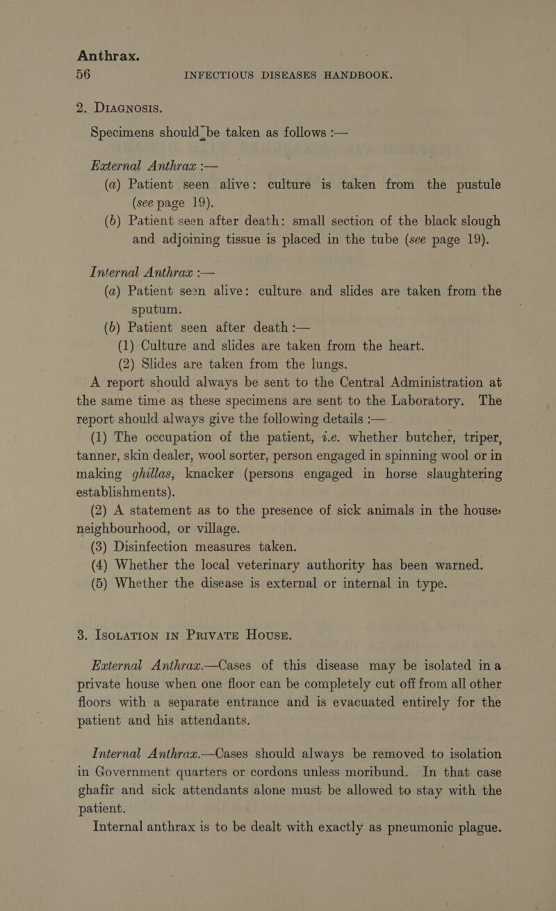 56 INFECTIOUS DISEASES HANDBOOK. 2. DIAGNOSIS. Specimens should be taken as follows :— External Anthrax :— (a) Patient seen alive: culture is taken from the pustule (see page 19). (b) Patient seen after death: small section of the black slough and adjoining tissue is placed in the tube (see page 19). Internal Anthrax :— (a) Patient seen alive: culture and slides are taken from the sputum. (b) Patient seen after death :— (1) Culture and slides are taken from the heart. (2) Shdes are taken from the lungs. A report should always be sent to the Central Administration at the same time as these specimens are sent to the Laboratory. The report should always give the following details :— (1) The occupation of the patient, 7.e. whether butcher, triper, tanner, skin dealer, wool sorter, person engaged in spinning wool or in making ghillas, knacker (persons engaged in horse slaughtering establishments). (2) A statement as to the presence of sick animals in the house: neighbourhood, or village. (3) Disinfection measures taken. (4) Whether the local veterinary authority has been warned. (5) Whether the disease is external or internal in type. 3. ISOLATION IN PRIVATE HOUSE. External Anthrax.—Cases of this disease may be isolated in a private house when one floor can be completely cut off from all other floors with a separate entrance and is evacuated entirely for the patient and his attendants. Internal Anthrax.—Cases should always be removed to isolation in Government quarters or cordons unless moribund. In that case ghafir and sick attendants alone must be allowed to stay with the patient. Internal anthrax is to be dealt with exactly as pneumonic plague.