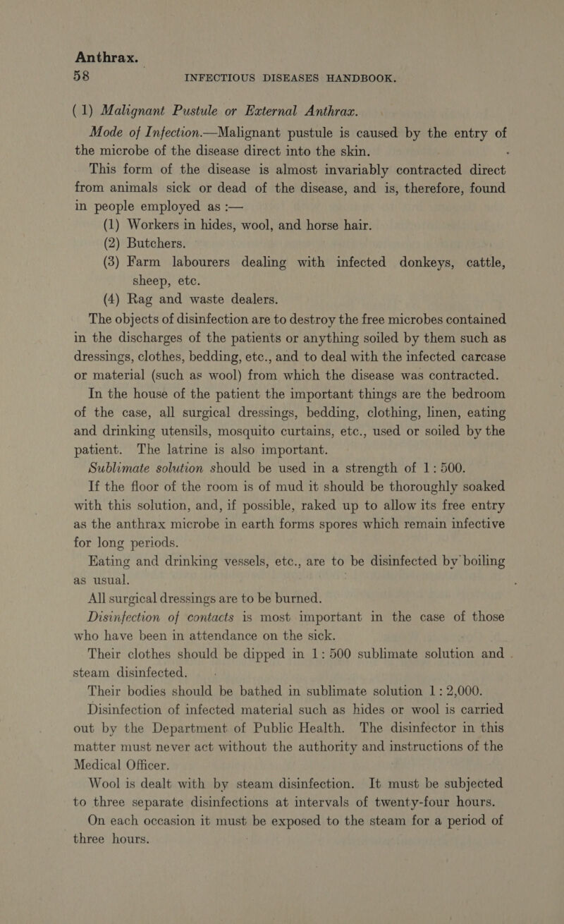 58 INFECTIOUS DISEASES HANDBOOK. (1) Malignant Pustule or External Anthrax. Mode of Infection Malignant pustule is caused by the entry of the microbe of the disease direct into the skin. This form of the disease is almost invariably connec direct from animals sick or dead of the disease, and is, therefore, found in people employed as :— (1) Workers in hides, wool, and horse hair. (2) Butchers. (3) Farm labourers dealing with infected donkeys, cattle, sheep, etc. (4) Rag and waste dealers. The objects of disinfection are to destroy the free microbes contained in the discharges of the patients or anything soiled by them such as dressings, clothes, bedding, etc., and to deal with the infected carcase or material (such as wool) from which the disease was contracted. In the house of the patient the important things are the bedroom of the case, all surgical dressings, bedding, clothing, linen, eating and drinking utensils, mosquito curtains, etc., used or soiled by the patient. The latrine is also important. Sublimate solution should be used in a strength of 1: 500. If the floor of the room is of mud it should be thoroughly soaked with this solution, and, if possible, raked up to allow its free entry as the anthrax microbe in earth forms spores which remain infective for long periods. Eating and drinking vessels, etc., are to be disinfected by boiling as usual. | All surgical dressings are to be burned. Disinfection of contacts is most important in the case of those who have been in attendance on the sick. Their clothes should be dipped in 1: 500 sublimate solution and . steam disinfected. Their bodies should be bathed in sublimate solution 1 : 2,000. Disinfection of infected material such as hides or wool is carried out by the Department of Public Health. The disinfector in this matter must never act without the authority and instructions of the Medical Officer. Wool is dealt with by steam disinfection. It must be subjected to three separate disinfections at intervals of twenty-four hours. On each occasion it must be exposed to the steam for a period of three hours. | |