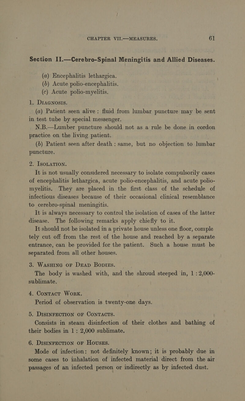 Section II.—Cerebro-Spinal Meningitis and Allied Diseases. (a) Encephalitis lethargica. (b) Acute polio-encephalitis. (c) Acute polio-myelitis. 1. DiaGnosis. (a) Patient seen alive: fluid from lumbar puncture may be sent in test tube by special messenger. N.B.—Lumber puncture should not as a rule be done in cordon practice on the living patient. (6) Patient seen after death : same, but no objection to lumbar puncture. 2. ISOLATION. It is not usually considered necessary to isolate compulsorily cases of encephalitis lethargica, acute polio-encephalitis, and acute polio- myelitis. They are placed in the first class of the schedule of infectious diseases because of their occasional clinical resemblance to cerebro-spinal meningitis. It is always necessary to control the isolation of cases of the latter disease. The following remarks apply chiefly to it. It should not be isolated in a private house unless one floor, comple tely cut off from the rest of the house and reached by a separate entrance, can be provided for the patient. Such a house must be separated from all other houses. 3. WasHING OF DEAD BoDies. The body is washed with, and the shroud steeped in, 1 : 2,000- sublimate. 4. Contact Work. Period of observation is twenty-one days. 5. DISINFECTION OF CONTACTS. Consists in steam disinfection of their clothes and bathing of their bodies in 1 : 2,000 sublimate. 6. Distnrection oF Hovszs. Mode of infection: not definitely known; it is probably due in some cases to inhalation of infected material direct from the air passages of an infected person or indirectly as by infected dust.