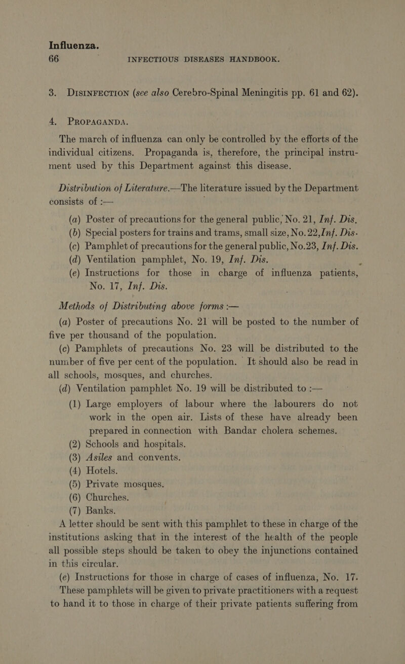 66 INFECTIOUS DISEASES HANDBOOK. 3. DISINFECTION (see also Cerebro-Spinal Meningitis pp. 61 and 62). 4, PROPAGANDA. The march of influenza can only be controlled by the efforts of the individual citizens. Propaganda is, therefore, the principal instru- ment used by this Department against this disease. Distribution of Literature.—The literature issued by the Department consists of :— (a) Poster of precautions for the general public, No. 21, Inf. Das. (b) Special posters for trains and trams, small size, No. 22,Inf. Dis. (c) Pamphlet of precautions for the general public, No.23, Inf. Dis. (d) Ventilation pamphlet, No. 19, Inj. Dis. À (e) Instructions for those in charge of influenza patients, No. 17, Inf. Dhs. Methods of Distributing above forms :— (a) Poster of precautions No. 21 will be posted to the number of five per thousand of the population. (c) Pamphlets of precautions No. 23 will be distributed to the number of five per cent of the population. It should also be read in all schools, mosques, and churches. (d) Ventilation pamphlet No. 19 will be distributed to :— (1) Large employers of labour where the labourers do not work in the open air. Lists of these have already been prepared in connection with Bandar cholera schemes. (2) Schools and hospitals. (3) Asiles and convents. (4) Hotels. (5) Private mosques. (6) Churches. (7) Banks. A letter should be sent with this pamphlet to these in charge of the institutions asking that in the interest of the health of the people all possible steps should be taken to obey the injunctions contained in this circular. (e) Instructions for those in charge of cases of influenza, No. 17. These pamphlets will be given to private practitioners with a request to hand it to those in charge of their private patients suffering from