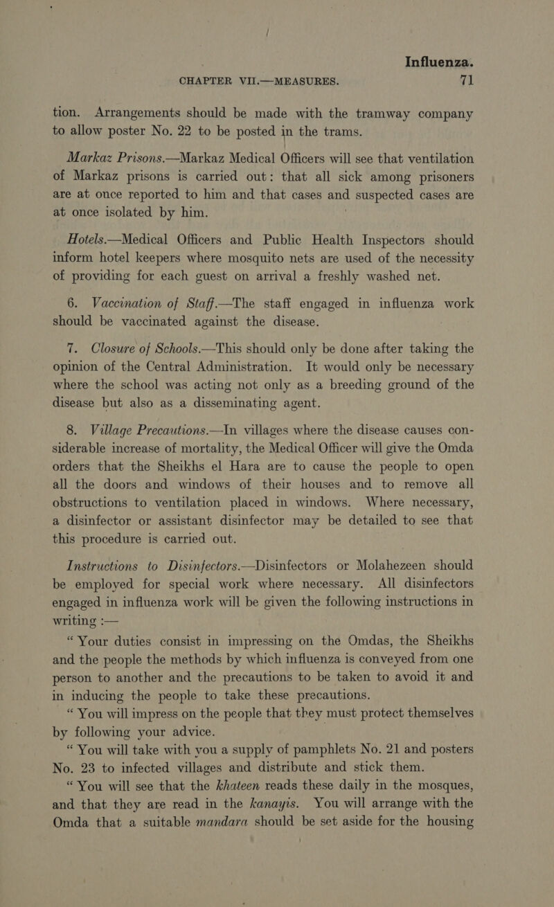 CHAPTER VII.—MEASURES. 71 tion. Arrangements should be made with the tramway company to allow poster No. 22 to be posted in the trams. Markaz Prisons.—Markaz Medical Officers will see that ventilation of Markaz prisons is carried out: that all sick among prisoners are at once reported to him and that cases and suspected cases are at once isolated by him. | Hotels.—Medical Officers and Public Health Inspectors should inform hotel keepers where mosquito nets are used of the necessity of providing for each guest on arrival a freshly washed net. 6. Vaccination of Staff—The staff engaged in influenza work should be vaccinated against the disease. 7. Closure of Schools.—This should only be done after taking the opinion of the Central Administration. It would only be necessary where the school was acting not only as a breeding ground of the disease but also as a disseminating agent. 8. Village Precautions.—In villages where the disease causes con- siderable increase of mortality, the Medical Officer will give the Omda orders that the Sheikhs el Hara are to cause the people to open all the doors and windows of their houses and to remove all obstructions to ventilation placed in windows. Where necessary, a disinfector or assistant disinfector may be detailed to see that this procedure is carried out. Instructions to Disinfectors.—Disinfectors or Molahezeen should be employed for special work where necessary. All disinfectors engaged in influenza work will be given the following instructions in writing :— “Your duties consist in impressing on the Omdas, the Sheikhs and the people the methods by which influenza is conveyed from one person to another and the precautions to be taken to avoid it and in inducing the people to take these precautions. “ You will impress on the people that they must protect themselves by following your advice. | “ You will take with vou a supply of pamphlets No. 21 and posters No. 23 to infected villages and distribute and stick them. “You will see that the khateen reads these daily in the mosques, and that they are read in the Æanayis. You will arrange with the Omda that a suitable mandara should be set aside for the housing