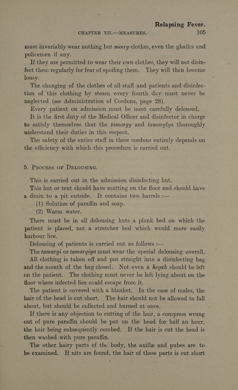 CHAPTER VII.—-MEASURES, 105 must invariably wear nothing but meery clothes, even the ghafirs and policemen if any. | _ If they are permitted to wear their own clothes, they will not disin- fect them regularly for fear of spoiling them. They will then become lousy. The changing of the clothes of all staff and patients and disinfec- tion of this clothing by steam every fourth day must never be neglected (see Administration of Cordons, page 28). Every patient on admission must be most carefully deloused. It is the first duty of the Medical Officer and disinfector in charge to satisfy themselves that the tamargy and tamargtya thoroughly understand their duties in this respect. The safety of the entire staff in these cordons entirely depends on the efficiency with which this procedure is carried out. 5. Process oF DELOUSING. This is carried out in the admission disinfecting hut. _ This hut or tent should have matting on the floor and should have a drain to a pit outside. It contains two barrels :— (1) Solution of paraffin and soap. (2) Warm water. There must be in all delousing huts a plank bed on which the patient is placed, not a stretcher bed which would more easily harbour lice. Delousing of patients is carried out as follows :—- The tamargi or tamargiya must wear the special delousing overall. All clothing is taken off and put straight into a disinfecting bag and the mouth of the bag closed. Not even a hegab should be left on the patient. The clothing must never be left lying about on the floor where infected lice could escape from it. | The patient is covered with a blanket. In the case of males, the hair of the head is cut short. The hair should not be allowed to fall about, but should be collected and burned at once. If there is any objection to cutting of the hair, a compress wrung out of pure paraffin should be put on the head for half an hour, the hair being subsequently combed. If the hair is cut the head is then washed with pure paraffin. The other hairy parts of the body, the axille and pubes are to be examined. If nits are found, the hair of these parts is cut short