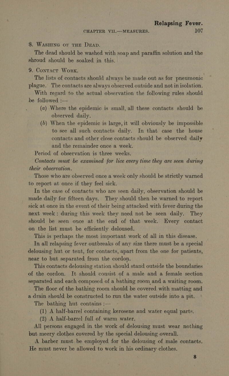 CHAPTER VII.—MEASURES. 107 8. WASHING or THE DEAD. The dead should be washed with soap and paraffin solution and the shroud should be soaked in this. | 9. Contact Work. The lists of contacts should always be made out as for pneumonic plague. The contacts are always observed outside and not in isolation. With regard to the actual observation the following rules should be followed :— _ (a) Where the epidemic is small, all these contacts should be observed daily. (b) When the epidemic is large, it will obviously be impossible to see all such contacts daily. In that. case the house contacts and other close contacts should be observed daily and the remainder once a week. Period of observation is three weeks. Contacts must be examined for lice every time they are seen during their observation. . Those who are observed once a week only should be strictly warned to report at once if they feel sick. In the case of contacts who are seen daily, observation should be made daily for fifteen days. They should then be warned to report sick at once in the event of their being attacked with fever during the next week: during this week they need not be seen daily. They should be seen once at the end of that week. Every contact on the list must be efficiently deloused. This is perhaps the most important work of all in this disease. In all relapsing fever outbreaks of any size there must be a special delousing hut or tent, for contacts, apart from the one for patients, near to but separated from the cordon. This contacts delousing station should stand outside the boundaries of the cordon. It should consist of a male and a female section separated and each composed of a bathing room, and a waiting room. The floor of the bathing room should be covered with matting and a drain should be constructed to run the water outside into a pit. The bathing hut contains :— (1) A half-barrel containing kerosene and water equal parts. (2) A half-barrel full of warm water. | All persons engaged in the work of delousing must wear nothing but meery clothes covered by the special delousing overall. A barber must be employed for the delousing of male contacts. He must never be allowed to work in his ordinary clothes. 8