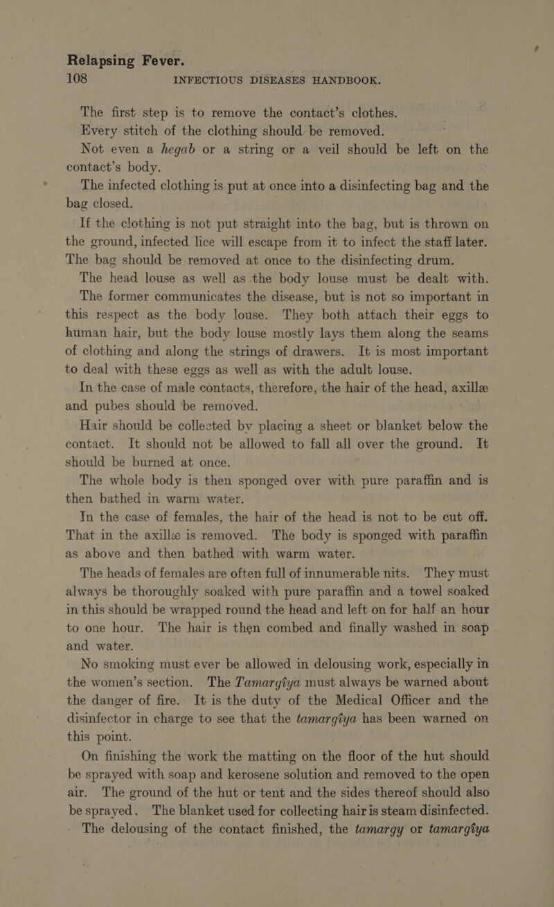 108 INFECTIOUS DISEASES HANDBOOK. The first step is to remove the contact’s clothes. Every stitch of the clothing should be removed. Not even a hegab or a string or a veil should be left on vhe contact’s body. The infected clothing is put at once into a disinfecting ic and the bag closed. If the clothing is not put straight into the bag, but is thrown on the ground, infected lice will escape from it to infect the staff later. The bag should be removed at once to the disinfecting drum. The head louse as well as the body louse must be dealt with. The former communicates the disease, but is not so important in this respect as the body louse. They both attach their eggs to human hair, but the body louse mostly lays them along the seams of clothing and along the strings of drawers. It is most important to deal with these eggs as well as with the adult louse. In the case of male contacts, therefore, the hair of the head, axillee and pubes should be removed. Hair should be collected by placing a sheet or blanket below the contact. It should not be allowed to fall all over the ground. It should be burned at once. The whole body is then sponged over with pure paraffin and is then bathed in warm water. In the case of females, the hair of the head is not to be cut off. That in the axillæ is removed. The body is sponged with paraffin as above and then bathed with warm water. The heads of females are often full of innumerable nits. They must always be thoroughly soaked with pure paraffin and a towel soaked in this should be wrapped round the head and left on for half an hour to one hour. The hair is then combed and finally washed in soap | and water. No smoking must ever be allowed in delousing work, especially in the women’s section. The Tamaryiya must always be warned about the danger of fire. It is the duty of the Medical Officer and the disinfector in charge to see that the tamargtya has been warned on this point. On finishing the work the matting on the floor of the hut should be sprayed with soap and kerosene solution and removed to the open air. The ground of the hut or tent and the sides thereof should also be sprayed. The blanket used for collecting hair is steam disinfected. The delousing of the contact finished, the tamargy or tamargîya