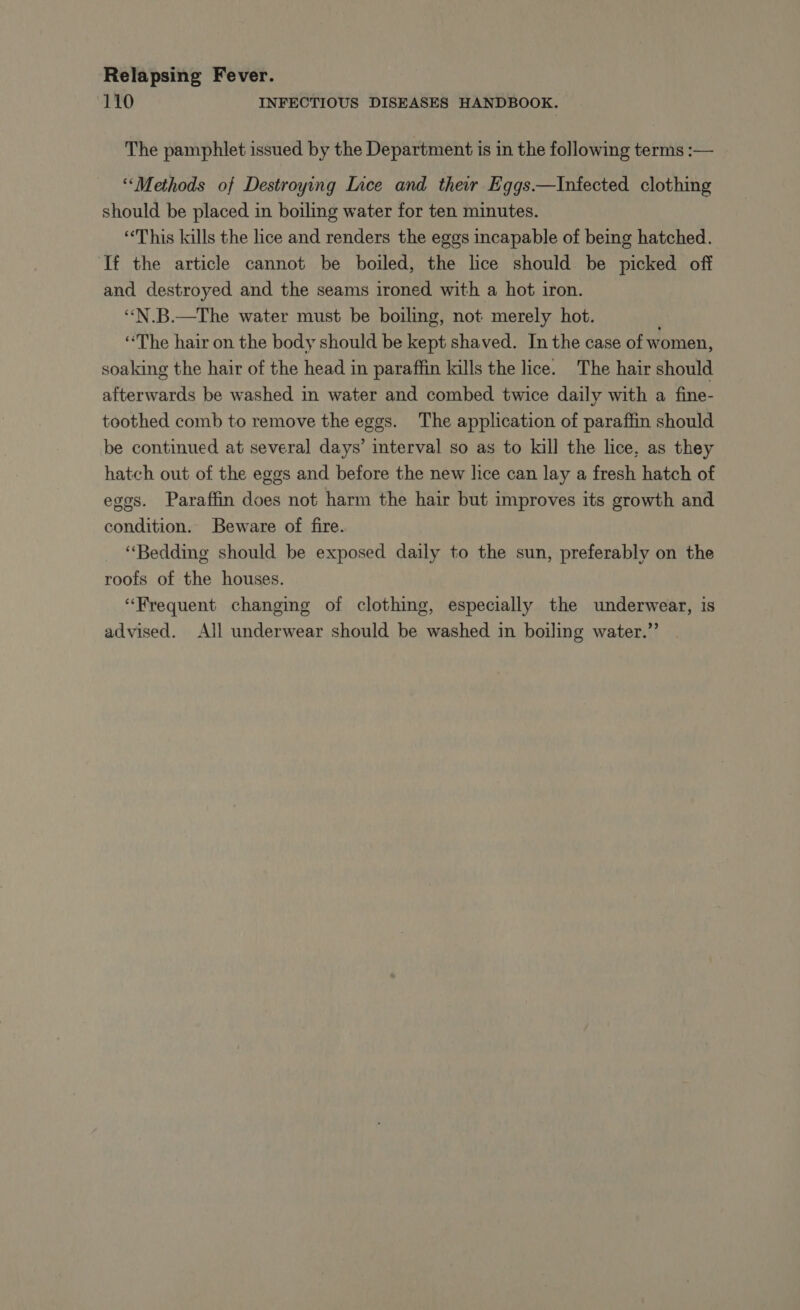 110 INFECTIOUS DISEASES HANDBOOK. The pamphlet issued by the Department is in the following terms :— “Methods of Destroying Lice and their Eggs.—Infected clothing should be placed in boiling water for ten minutes. “This kills the lice and renders the eggs incapable of being hatched. ‘If the article cannot be boiled, the lice should be picked off and destroyed and the seams ironed with a hot iron. ‘“‘N.B.—The water must be boiling, not merely hot. “The hair on the body should be kept shaved. In the case of women, soaking the hair of the head in paraffin kills the lice. The hair should afterwards be washed in water and combed twice daily with a fine- toothed comb to remove the eggs. The application of paraffin should be continued at several days’ interval so as to kill the lice, as they hatch out of the eggs and before the new lice can lay a fresh hatch of eggs. Paraffin does not harm the hair but improves its growth and condition. Beware of fire. ‘Bedding should be exposed daily to the sun, preferably on the roofs of the houses. “Frequent changing of clothing, especially the underwear, is advised. All underwear should be washed in boiling water.”