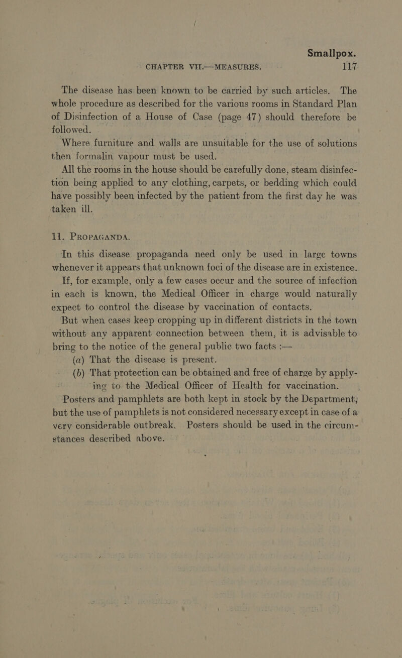 CHAPTER VII.—MEASURES. 117 The disease has been known to be carried by such articles. The whole procedure as described for the various rooms in Standard Plan of Disinfection of a House of Case (page 47) should therefore be followed. | PES | Where furniture and walls are unsuitable for the use of solutions then formalin vapour must be used. All the rooms in the house should be carefully done, steam disinfec- tion being applied to any clothing, carpets, or bedding which could have possibly been infected by the patient from the first day he was taken ill. 11. PROPAGANDA. In this disease propaganda need only be used in large towns whenever it appears that unknown foci of the disease are in existence. If, for example, only a few cases occur and the source of infection in each is known, the Medical Officer in charge would naturally expect to control the disease by vaccination of contacts. But when cases keep cropping up in different districts in the town without any apparent connection between them, it is advisable to bring to the notice of the genera] public two facts :— (a) That the disease 1s present. (b) That protection can be obtained and free of charge by apply- ‘ing to the Medical Officer of Health for vaccination. Posters and pamphlets are both kept in stock by the Department, but the use of pamphlets is not considered necessary except in case of a very considerable outbreak. Posters should be used in the circum- stances described above.