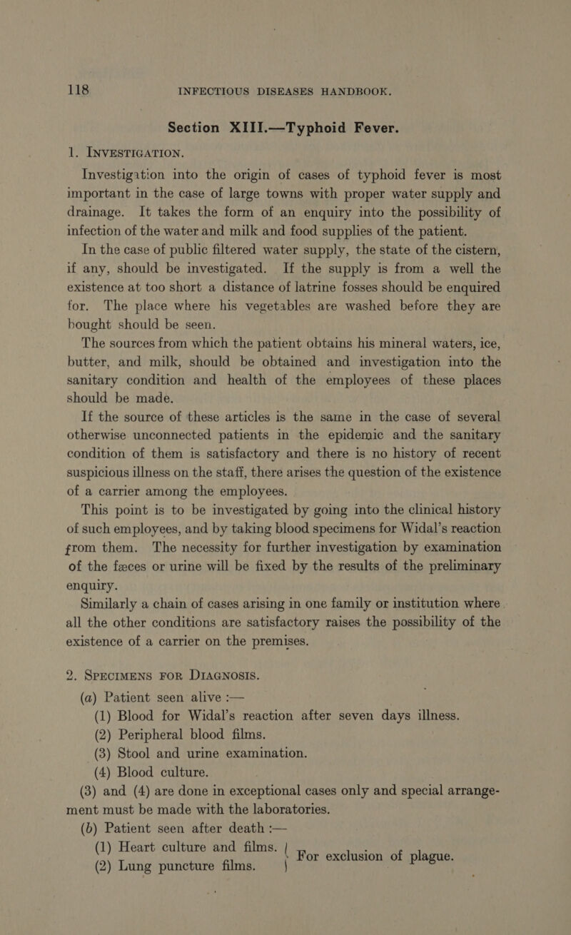 Section XIII.—Typhoid Fever. 1. INVESTIGATION. Investigation into the origin of cases of typhoid fever is most important in the case of large towns with proper water supply and drainage. It takes the form of an enquiry into the possibility of infection of the water and milk and food supplies of the patient. In the case of public filtered water supply, the state of the cistern, if any, should be investigated. If the supply is from a well the existence at too short a distance of latrine fosses should be enquired for. The place where his vegetables are washed before they are bought should be seen. The sources from which the patient obtains his mineral waters, ice, butter, and milk, should be obtained and investigation into the sanitary condition and health of the employees of these places should be made. If the source of these articles is the same in the case of several otherwise unconnected patients in the epidemic and the sanitary condition of them is satisfactory and there is no history of recent suspicious illness on the staff, there arises the question of the existence of a carrier among the employees. . This point is to be investigated by going into the clinical history of such employees, and by taking blood specimens for Widal’s reaction from them. The necessity for further investigation by examination of the feces or urine will be fixed by the results of the preliminary enquiry. Similarly a chain of cases arising in one family or institution where all the other conditions are satisfactory raises the possibility of the existence of a carrier on the premises. 2. SPECIMENS FOR DIAGNOSIS. (a) Patient seen alive :— (1) Blood for Widal’s reaction after seven days illness. (2) Peripheral blood films. (3) Stool and urine examination. (4) Blood culture. (3) and (4) are done in exceptional cases only and special arrange- ment must be made with the laboratories. (b) Patient seen after death :— (1) Heart culture and films. | (2) Lung puncture films. | For exclusion of plague.