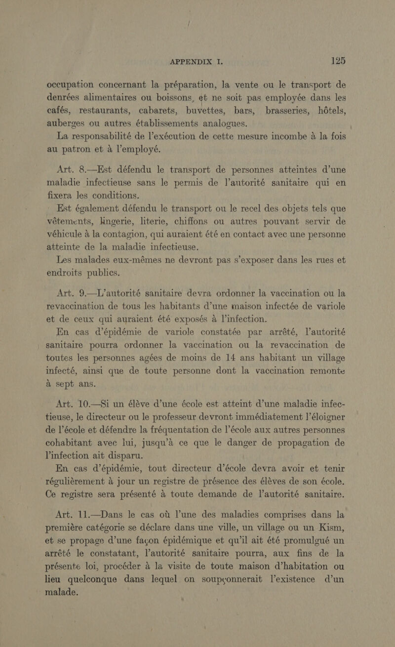 occupation concernant la préparation, la vente ou le transport de denrées alimentaires ou boissons, et ne soit pas employée dans les cafés, restaurants, cabarets, buvettes, bars, brasseries, hôtels, auberges ou autres établissements analogues. La responsabilité de l’exécution de cette mesure incombe à la fois au patron et à l’employé. Art. 8.—Est défendu le transport de personnes atteintes d’une maladie infectieuse sans le permis de l’autorité sanitaire qui en fixera les conditions. Est également défendu le transport ou le recel des objets tels que vêtements, lingerie, literie, chiffons ou autres pouvant servir de véhicule à la contagion, qui auraient été en contact avec une personne atteinte de la maladie infectieuse. Les malades eux-mêmes ne devront pas s’exposer dans les rues et endroits publics. Art. 9.—L’autorité sanitaire devra ordonner la vaccination ou la revaccination de tous les habitants d’une maison infectée de variole et de ceux qui auraient été exposés à l’infection. En cas d’épidémie de variole constatée par arrêté, l’autorité sanitaire pourra ordonner la vaccination ou la revaccination de toutes les personnes agées de moins de 14 ans habitant un village infecté, ainsi que de toute personne dont la vaccination remonte à sept ans. Art. 10.—Si un élève d’une école est atteint d’une maladie infec- tieuse, le directeur ou le professeur devront immédiatement l’éloigner de l’école et défendre la fréquentation de l’école aux autres personnes cohabitant avec lui, jusqu’a ce que le danger de propagation de l'infection ait disparu. En cas d’épidémie, tout directeur d’école devra avoir et tenir régulièrement à jour un registre de présence des élèves de son école. A Ce registre sera présenté à toute demande de lautorité sanitaire. Art. 11.—Dans le cas où l’une des maladies comprises dans la première catégorie se déclare dans une ville, un village ou un Kism, et se propage d’une façon épidémique et qu’il ait été promuloué un arrêté le constatant, l’autorité sanitaire pourra, aux fins de la présente loi, procéder à la visite de toute maison d’habitation ou lieu quelconque dans lequel on soupvonnerait l'existence d’un malade.