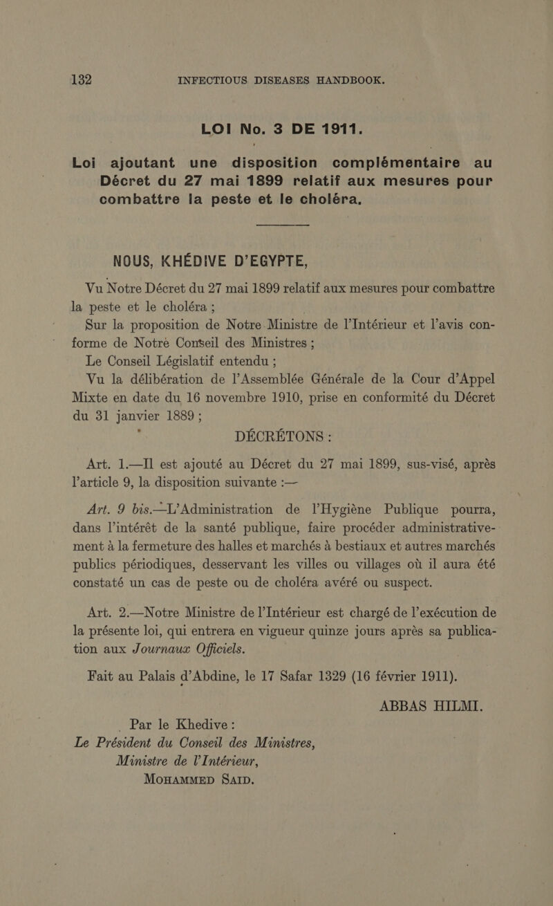 LOI No. 3 DE 1911. Loi ajoutant une disposition complémentaire au Décret du 27 mai 1899 relatif aux mesures pour combattre la peste et le choléra, NOUS, KHEDIVE D’EGYPTE, Vu Notre Décret du 27 mai 1899 relatif aux mesures pour combattre la peste et le choléra ; | Sur la proposition de Notre Ministre de l'Intérieur et l’avis con- forme de Notre Conseil des Ministres ; Le Conseil Législatif entendu ; Vu la délibération de l’Assemblée Générale de la Cour d’Appel Mixte en date du 16 novembre 1910, prise en conformité du Décret du 31 janvier 1889 ; DÉCRÉTONS : Art. 1.—Il est ajouté au Décret du 27 mai 1899, sus-visé, après l’article 9, la disposition suivante :— Art. 9 bis.—L’ Administration de l’Hygiène Publique pourra, dans l’intérét de la santé publique, faire procéder administrative- ment à la fermeture des halles et marchés à bestiaux et autres marchés publics périodiques, desservant les villes ou villages où il aura été constaté un cas de peste ou de choléra avéré ou suspect. Art. 2.—Notre Ministre de l'Intérieur est chargé de l’exécution de la présente loi, qui entrera en vigueur quinze jours après sa publica- tion aux Journaux Officiels. Fait au Palais d’Abdine, le 17 Safar 1329 (16 février 1911). ABBAS HILMI. . Par le Khedive : Le Président du Conseil des Ministres, Ministre de l'Intérieur,