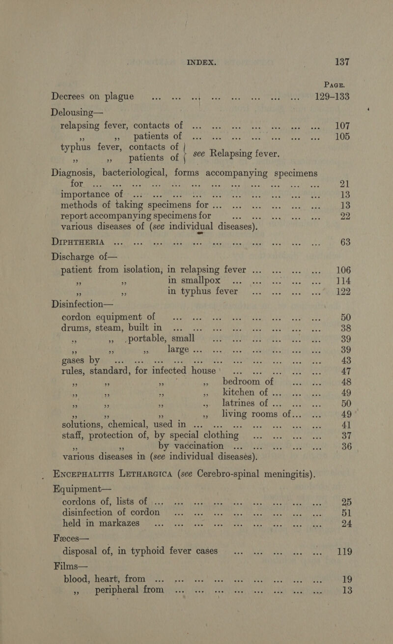 Page. PORT ON DIAMANT SC live, bevt co LS QE NE TMD NTSS Delousing— PAIN DARCOS OL kay RES PERL MNT ARS LEYT PS DA AT OT PRE Ah os, ANR REPAS TO typhus fever, contacts of 3 , patients of | 5% Relapsing fever. Diagnosis, bacteriological, forms es sa RES ART se Dites CRE SE CAN aT gait) Gaga A ea EE ER EN toot 21 importance of ... “Ea A À Er hae ie LE 13 methods of taking specimens for ya SEAN AN BL AS a 1 ES 13 report accompanying specimens for EG SOR SNe AMER 22 various diseases of (see individual diseases). a PEAT OP ct ARBRES TP SEE PC PANNES AN SAONE PR UE 63 Discharge of— patient from isolation, in relapsing fever ... ... ... ... 106 rd 5 RSTO DOR yee Vater ads EUR hee nL € à A ARV POUR TONER ye sp eve RAS Disinfection— COL AI DBELU OL UNSS AN sch) Spel UE Soak nes, 50 Ab APTE AN De SAS VE CR ER A RE EE 38 Bs ,, .portable, small DS ANS AN EE Pd Pay Wo CS 39 7 5 LATOR ANUS Ne ue je «br 39 gases Bye 4 ROG To RSA ey 43 rules, standard, for infected Honea ol RAA Scat ek 47 L # AC , bedroom of PARU 48 Mi x La Rene Of ES AT Var 49 di a à WET ERINOR GE's EU 50 pair) shaVINO) rooms of: ANS 49 solutions, ‘chemical, used in ... WA EME 41 staff, protection of, by special clothing Re AREA 37 Q BY VACHEMENT QUO 36 various diseases in (see individual diseases). ENCEPHALITIS LETHARGICA (see Cerebro-spinal meningitis). Equipment— CORLODES GP Rie CEE SAS SU ARCS RS crs h LES ONCE 25 CIBINTOCHION COL CULOONT LAMPE LORS ca case ERP meet ety 51 RARES PR ATED IVA Me SO ORNE VO RACE VEN EAN à A A Poa cs fees Bas 24 Feeces— disposal af an typhoid fever Cased oy ks. ys Eu DORE Films— DIDO CA RUPMICOUE reo wii dene, RU RE US ape a eu reese eY 19 by ihe PATIDHGRAP SACOM SGYE ES LA ED Gall ammo T8