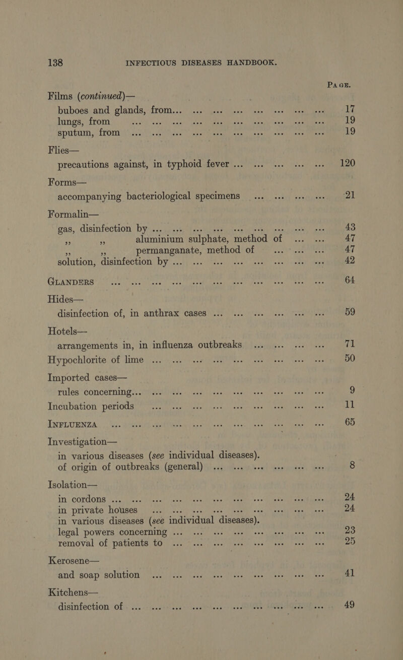 Films (continued)— buboes and glands, from... lungs, from Be sputum, from Flies— precautions against, in typhoid fever ... Forms— accompanying bacteriological specimens Formalin— gas, disinfection by .. aluminium sulphate, method of papier eek method of solution, disinfection by .. 22 29 GLANDERS Hides— disinfection of, in anthrax cases ... Hotels— arrangements in, in influenza outbreaks Hypochlorite of lime Imported cases— rules concerning... Incubation periods INFLUENZA Investigation— in various diseases (see individual diseases). of origin of outbreaks (general) Tsolation— in cordons ... in private houses in various diseases (see individual diseases). legal powers concerning . removal of patients to Kerosene— and soap solution Kitchens— disinfection of PAGE. 17 19 19 120 21 59 71 50 11 65 24 24 23 25 41 49