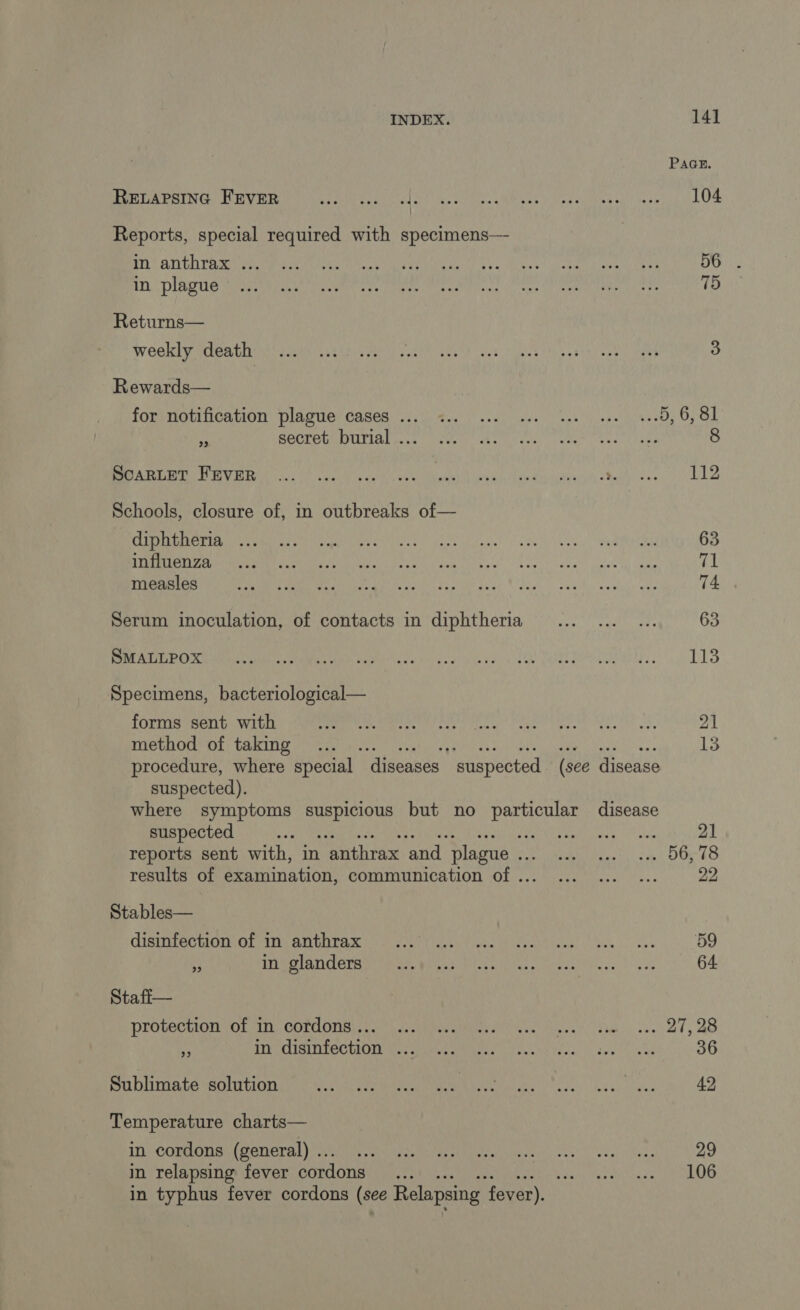 RELAPSING FEVER Reports, special required with specimens— in anthrax ... in plague Returns— weekly death Rewards— for notification plague cases ... hy secret burial ... SCARLET FEVER Schools, closure of, in outbreaks of— diphtheria ... influenza measles Serum inoculation, of contacts in diphtheria SMALLPOX Specimens, bacteriological— forms sent with method of taking 141 PAGE. 104 75 112 63 71 74 63 115 21 13 suspected). suspected + re reports sent with, in anthrax and plague .. oe results of examination, communication of . Stables— disinfection of in anthrax Ÿ in glanders Stafi— protection of in cordons... 2 in disinfection ... Sublimate solution Temperature charts— in cordons (general) .. in relapsing fever cordons 21 22 59 64 36 42 29 106