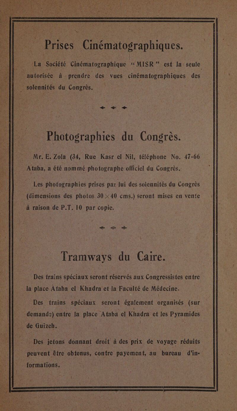 . Prises Cinématographiques. | ‘La Société Ginématographique ‘ MISR ” est la seule à | | autorisée à prendre des vues cinématographiques des Fe solennités du Congrès. Mr.E. Zola (34, Rue Kasr el Nil, téléphone No. 47-66 Ataba, a été nommé photographe officiel du Congrès. Les photographies prises par jui des solennités du Congrès (dimensions des photos 30 X40 cms.) seront mises en vente à raison de P.T. 10 par copie. Tramways du Caire. Des trains spéciaux seront réservés aux Congressistes entre la plate Ataba el Khadra et la Faculté de Médecine: Des trains spéciaux seront également Gant (sur demand:) entre la place Ataba el Khadra et les Pyramides de Guizeh. to Des jetons donnant droit à des prix de voyage réduits _ peuvent être obtenus, contre payement, au bureau d’in- : formations. 