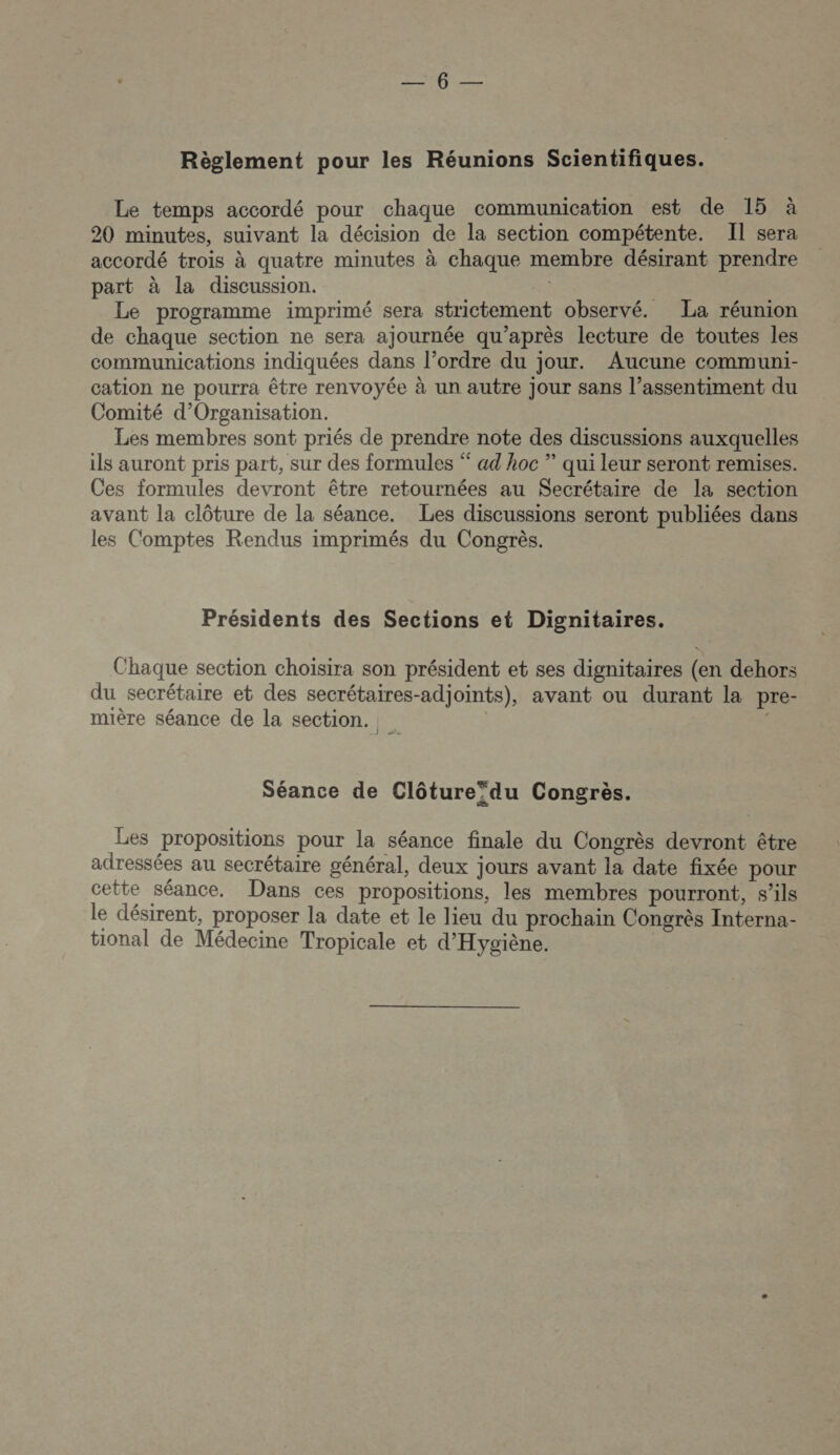 é Re ee Ro oun Règlement pour les Réunions Scientifiques. Le temps accordé pour chaque communication est de 15 à 20 minutes, suivant la décision de la section compétente. Il sera accordé trois à quatre minutes à chaque membre désirant prendre part à la discussion. re Le programme imprimé sera strictement observé. La réunion de chaque section ne sera aJournée qu'après lecture de toutes les communications indiquées dans l’ordre du jour. Aucune communi- cation ne pourra être renvoyée à un autre Jour sans l’assentiment du Comité d’Organisation. Les membres sont priés de prendre note des discussions auxquelles ils auront pris part, sur des formules “ ad hoc ” qui leur seront remises. Ces formules devront être retournées au Secrétaire de la section avant la clôture de la séance. Les discussions seront publiées dans les Comptes Rendus imprimés du Congrès. Présidents des Sections et Dignitaires. Chaque section choisira son président et ses dignitaires (en dehors du secrétaire et des secrétaires-adjoints), avant ou durant la pre- mière séance de la section. 1 Séance de Clôture*du Congrès. Les propositions pour la séance finale du Congrès devront être adressées au secrétaire général, deux jours avant la date fixée pour cette séance. Dans ces propositions, les membres pourront, s'ils le désirent, proposer la date et le lieu du prochain Congrès Interna- tional de Médecine Tropicale et d'Hygiène.