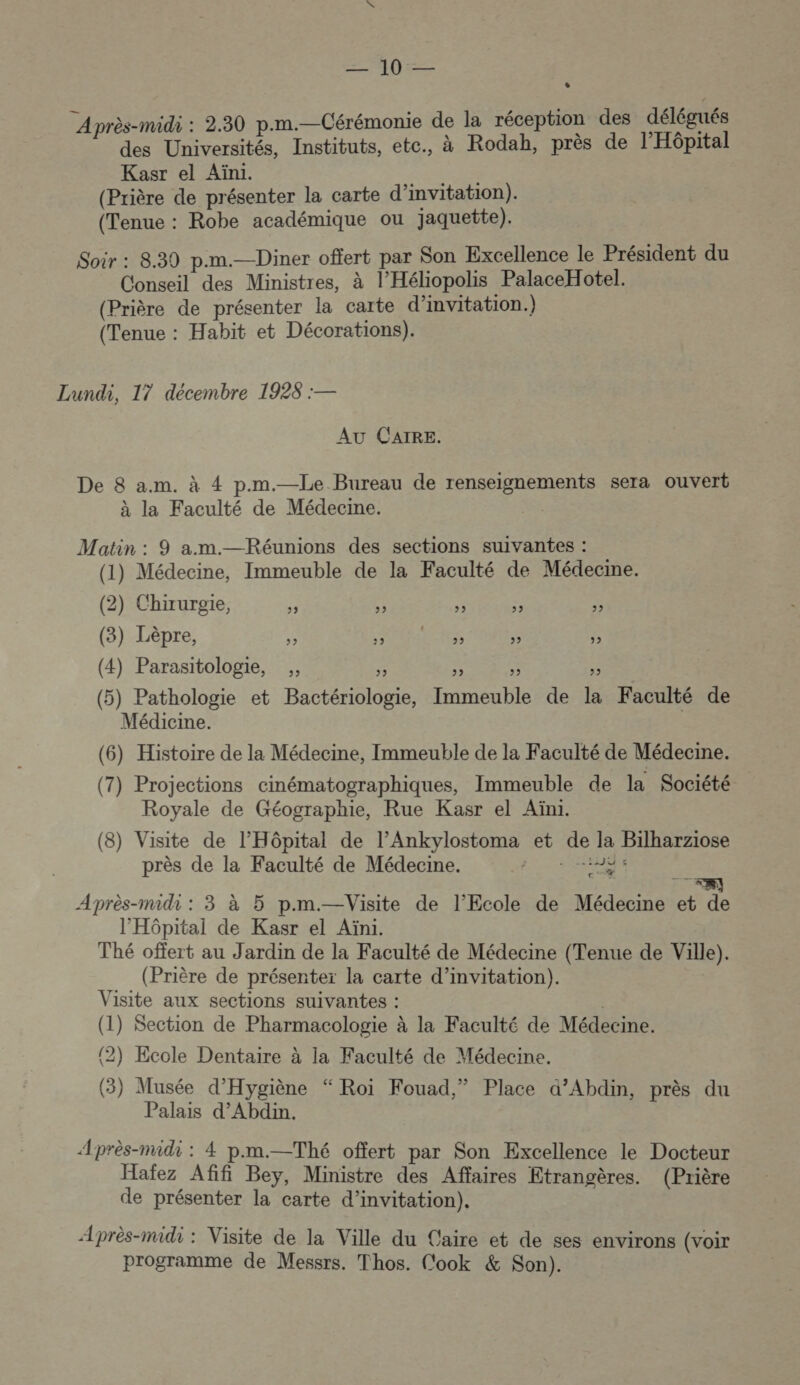 492 Après-midi : 2.30 p.m.—Cérémonie de la réception des délégués des Universités, Instituts, etc., à Rodah, près de l'Hôpital Kasr el Aïni. (Prière de présenter la carte d’invitation). (Tenue : Robe académique ou jaquette). Soir : 8.30 p.m.—Diner offert par Son Excellence le Président du Conseil des Ministres, à l’Héliopolis PalaceHotel. (Prière de présenter la carte d'invitation.) (Tenue : Habit et Décorations). Lundi, 17 décembre 1928 :— AU CAIRE. De 8 a.m. à 4 p.m.—Le Bureau de renseignements sera ouvert à la Faculté de Médecine. Matin : 9 am.—Réunions des sections suivantes : (1) Médecine, Immeuble de la Faculté de Médecine. (2) Chirurgie, &amp; &lt;: Le F &amp; (3) Lèpre, L RME ac s . (4) Parasitologie, ,, 5 a À (5) Pathologie et Bactériologie, Immeuble de la Faculté de Médicine. (6) Histoire de la Médecine, Immeuble de la Faculté de Médecine. (7) Projections cinématographiques, Immeuble de la Société Royale de Géographie, Rue Kasr el Aïni. (8) Visite de l'Hôpital de l’Ankylostoma et de la Bilharziose près de la Faculté de Médecine. RTE à Après-midi : 3 à 5 p.m.—Visite de l'Ecole de Médecine et de l'Hôpital de Kasr el Aïni. Thé offert au Jardin de la Faculté de Médecine (Tenue de Ville). (Prière de présenter la carte d'invitation). Visite aux sections suivantes : | (1) Section de Pharmacologie à la Faculté de Médecine. (2) Ecole Dentaire à la Faculté de Médecine. (3) 3) Musée d'Hygiène “ Roi Fouad,” Place a’Abdin, près du Palais d’Abdin. Æprès-midi : 4 p.m.—Thé offert par Son Excellence le Docteur Haïez Afifi Bey, Ministre des Affaires Etrangères. (Prière de présenter la carte d’invitation). Après-midi : Visite de la Ville du Caire et de ses environs (voir programme de Messrs. Thos. Cook &amp; Son).