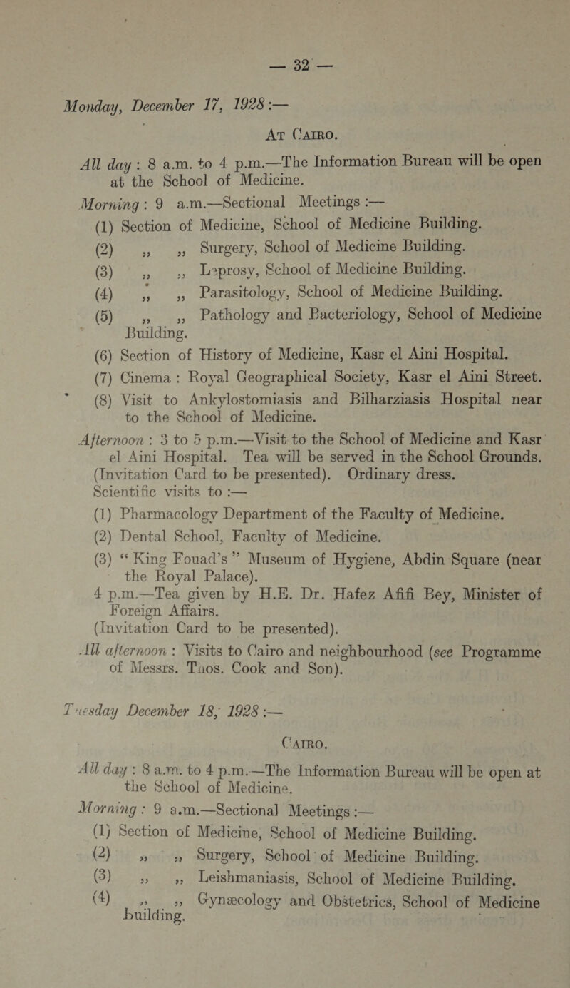 SEE © y Monday, December 17, 1928 :— | AT CAIRO. AU day : 8 a.m. to 4 p.m.—The Information Bureau will be open at the School of Medicine. Morning : 9 a.m.—S$ectional Meetings :— (1) Section of Medicine, School of Medicime Building. @) ,; , Surgery, School of Medicine Building. (3) ,, ,, Leprosy, School of Medicine Building. (4) , , Parasitology, School of Medicine Building. Lio Building. (6) Section of History of Medicine, Kasr el Aini Hospital. (7) Cinema : Royal Geographical Society, Kasr el Aini Street. (8) Visit to Ankylostomiasis and Bilharziasis Hospital near to the School of Medicime. Afternoon : 3 to 5 p.m.—Visit to the School of Medicine and Kasr el Aini Hospital. Tea will be served in the School Grounds. (Invitation C'ard to be presented). Ordinary dress. Scientific visits to :— Pathology and Bacteriology, School! of Medicine (1) Pharmacology Department of the Faculty of Medicine. (2) Dental School, Faculty of Medicine. (3) “ King Fouad’s ”?” Museum of Hygiene, Abdin Square (near the Royal Palace). 4 p.m.—Tea given by H.E. Dr. Hafez Afifi Bey, Minister of Foreign Affairs. (Invitation Card to be presented). AU afternoon : Visits to Cairo and neighbourhood (see Programme Of Messrs. Taos. Cook and Son). Tuesday December 18; 1928 :— C'ATRO. AU day : 8 a.m. to 4 p.m.—The Information Bureau will be open 2e the School of Medicine. Morning : 9 a.m.—Sectional Meetings :— (1j Section of Medicine, School of Medicine Building. (2) » » Durgery, School of Medicine Building. (3) » _» Leishmaniasis, School of Medicine Building. building.