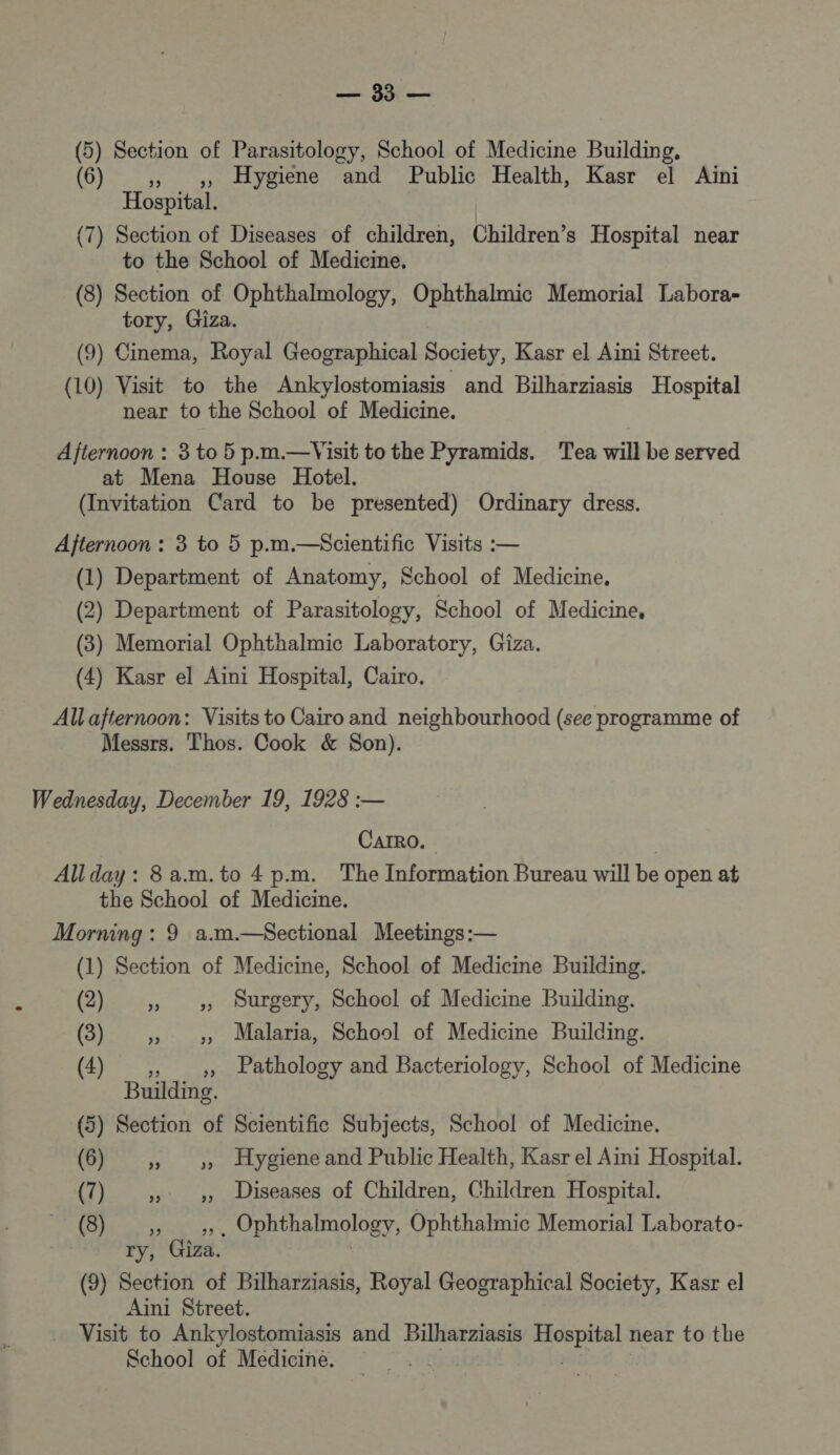 De (5) Section of Parasitology, School of Medicine Building, (6) ,, ,, Hygiene and Public Health, Kasr el Aini Hospital. (7) Section of Diseases of children, Children’s Hospital near to the School of Medicine, (8) Section of Ophthalmology, Ophthalmic Memorial Labora- tory, Giza. (9) Cinema, Royal Geographical Society, Kasr el Aini Street. (10) Visit to the Ankylostomiasis and Bilharziasis Hospital near to the School of Medicine. Afternoon : 3 to 5 p.m.—Visit to the Pyramids. Tea will be served at Mena House Hotel. (Invitation Card to be presented) Ordinary dress. Afternoon : 3 to 5 p.m.—&lt;$cientific Visits :— (1) Department of Anatomy, School of Medicine, (2) Department of Parasitology, School of Medicine, (3) Memorial Ophthalmic Laboratory, Giza. (4) Kasr el Aini Hospital, Cairo. Al afternoon: Visits to Cairo and neighbourhood (see programme of Messrs. Thos. Cook &amp; Son). Wednesday, December 19, 1928 :— CAIRO. AU day : 8 a.m.to 4 p.m. The Information Bureau will be open at the School of Medicine. Morning : 9 a.m.—&lt;Sectional Meetings :— (1) Section of Medicine, School of Medicine Building. (2) » » Durgery, School of Medicine Building. (3) 5» » Malaria, School of Medicine Building. (4) ,, ,, Pathology and Bacteriology, School of Medicine Buildimg. (5) Section of Scientific Subjects, School of Medicine. (6) ,, ,, Hygiene and Public Health, Kasr el Aini Hospital. (7) » » Diseases of Children, Children Hospital. (8) ,, ,,. Ophthalmology, Ophthalmic Memorial Laborato- ry, Giza. | (9) Section of Bilharziasis, Royal Geographical Society, Kasr el Aini Street. Visit to Ankylostomiasis and Bilharziasis crie near to the