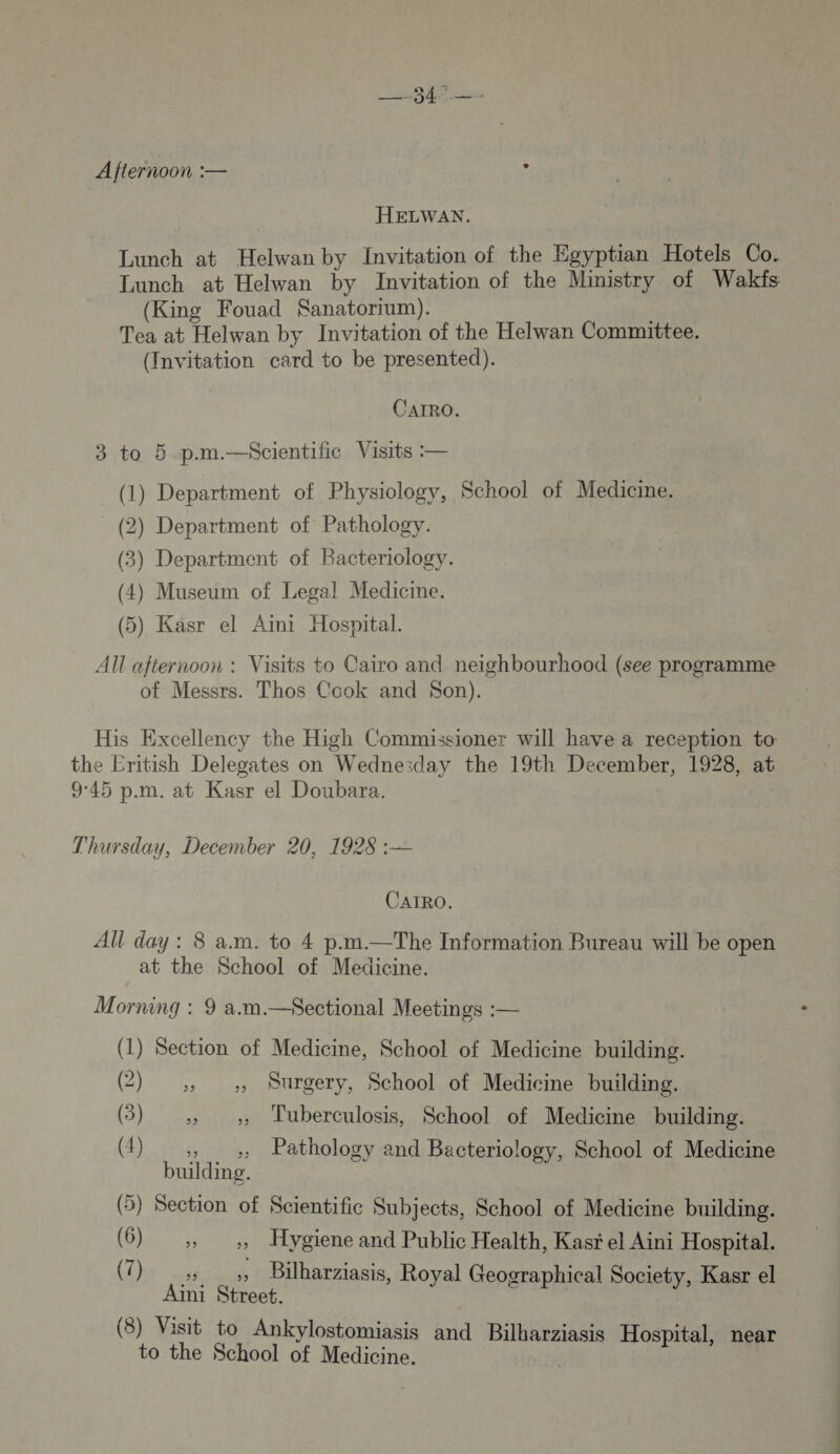 Afternoon :— L HELWAN. Lunch at Helwanby Invitation of the Egyptian Hotels Co. Lunch at Helwan by Invitation of the Ministry of Wakfs (King Fouad Sanatorrum). Tea at Helwan by Invitation of the Helwan Committee. (Invitation card to be presented). CAIRO. 3 to 5 p.m.—Scientific Visits — (1) Department of Physiology, School of Medicme. (2) Department of Pathology. (3) Department of Bacteriology. (4) Museum of Legal Medicme. (5) Kasr el Aimi Hospital. AU afiernoon : Visits to Cairo and neighbourhood (see programme of Messrs. Thos Ccok and Son). His Excellency the High Commissioner will have à reception to the Eritish Delegates on Wedne;day the 19th December, 1928, at 9:45 p.m. at Kasr el Doubara. Thursday, December 20, 1928 :— CAIRO. AU day : 8 a.m. to 4 p.m.—The Information Bureau will be open at the School of Medicine. Morning : 9 a.m.—&lt;Kectional Meetings :— (1) Section of Medicine, School of Medicine building. (2) ,, ;, Surgery, School of Medicine building. (5) ;;, ;, Tuberculosis, School of Medicine building. (4) ., ,; Pathology and Bacteriology, School of Medicine building. (5) Section of Scientific Subjects, School of Medicine building. (6) ,, ,, Hygiene and Public Health, Kasr el Aini Hospital. Aini Street. ; (8) Visit to Ankylostomiasis and Bilharziasis Hospital, near to the School of Medicine. ©