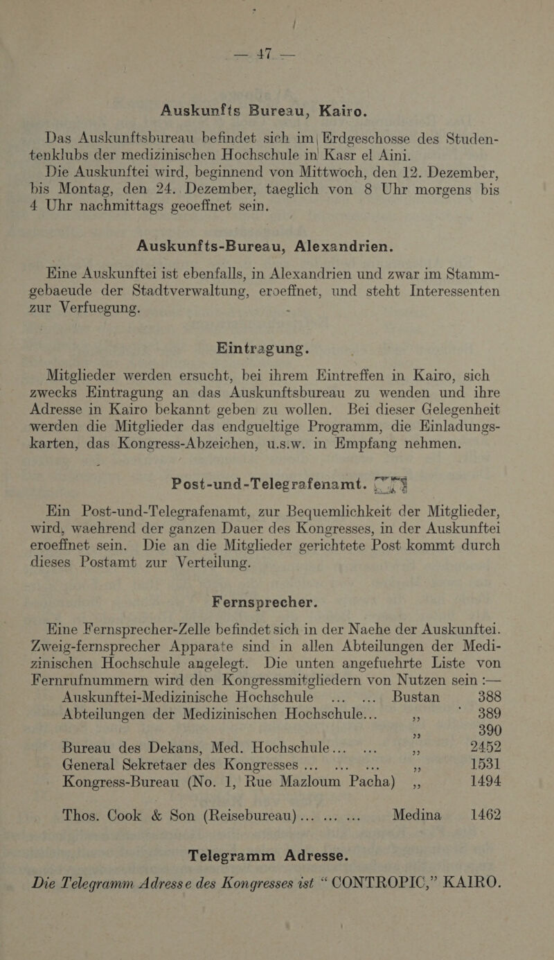 | — 47 — Auskunfts Bureau, Kairo. Das Auskunftsbureau befindet sich im|Erdgeschosse des Studen- tenklubs der medizinischen Hochschule in Kasr el Aini. Die Auskunfte: wird, beginnend von Mittwoch, den 12. Dezember, bis Montag, den 24. Dezember, taeglich von 8 Uhr morgens bis 4 Uhr nachmittags geoeffnet sein. Auskunfts-Bureau, Alexandrien. Eine Auskunftei ist ebenfalls, in Alexandrien und zwar im Stamm- gebaeude der Stadtverwaltung, eroeffnet, und steht Interessenten zur Verfuegung. | Eintragung. Mitglieder werden ersucht, bei ihrem Eintreffen in Kaiïro, sich zwecks Eintragung an das Auskunftsbureau zu wenden und ïhre Adresse in Kaiïro bekannt geben zu wollen. Bei dieser Gelegenheit werden die Mitglieder das endgueltige Programm, die Einladungs- karten, das Kongress-Abzeichen, u.s.w. in Empfang nehmen. Post-und-Telegrafenamt. ve. Ein Post-und-Telegrafenamt, zur Bequemlichkeit der Mitglieder, wird, waehrend der ganzen Dauer des Kongresses, in der Auskunftei eroeffnet sein. Die an die Mitglieder gerichtete Post kommt durch dieses Postamt zur Verteilung, Fernsprecher. Eine Fernsprecher-Zelle befindet sich in der Naehe der Auskunfter. Zweig-fernsprecher Apparate sind in allen Abteilungen der Medi- zinischen Hochschule angeleot. Die unten angefuehrte Liste von Fernrufnummern wird den Kongressmitgliedern von Nutzen sein :— Auskunftei-Medizinische Hochschule ... ... Bustan 388 Abteilungen der Medizinischen Hochschule… . Proù % 390 Bureau des Dekans, Med. Hochschule .. Le 2452 General Sekretaer des Kongresses … É 1531 Kongress-Bureau (No. 1, F4 tree Pacha)  1494 Thos. Cook &amp; Son (Reisebureau).. ... Medina 1462 Telegramm Adresse. Die Telegramm Adresse des Kongresses ist “ CONTROPIC,” KAIRO.