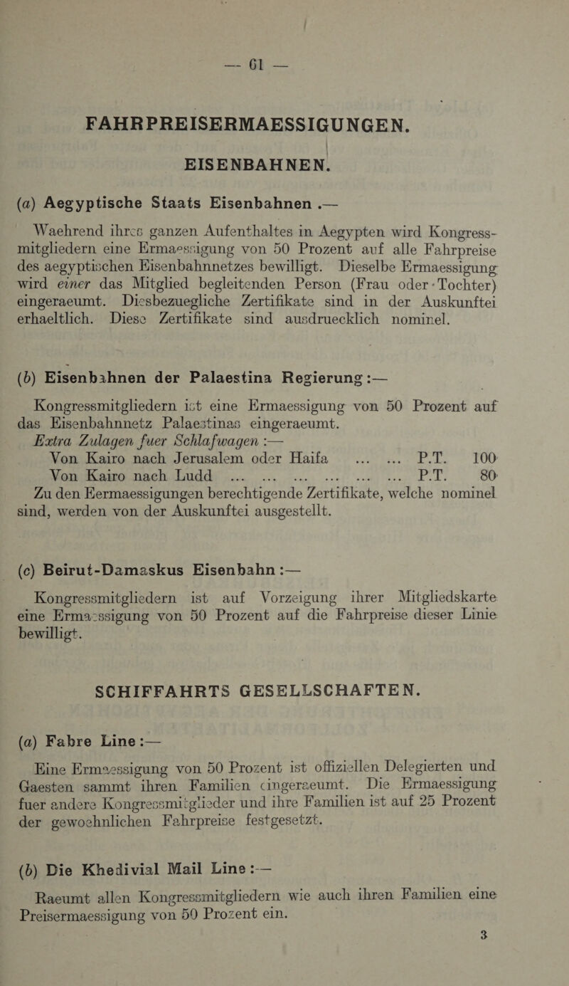 0; 1e FAHRPREISERMAESSIGUNGEN. EISENBAHNEN. (a) Aegyptische Staats Eisenbahnen .— Waehrend ihres ganzen Aufenthaltes in Aegypten wird Kongress- mitglhiedern eine Ermaessigung von 50 Prozent auf alle Fahrpreise des aegyptischen Kisenbahnnetzes bewilligt. Dieselbe Ermaessigung wird einer das Mitglied begleitenden Person (Krau oder: Tochter) eingeraeumt. Dicshbezuegliche Zertifikate sind in der Auskunftei erhaeltlich. Diese Zertifikate sind ausdruecklich nominel. (b) Eisenbihnen der Palaestina Regierung :— Kongressmitgliedern ist eine Ermaessigung von 50 Prozent auf das Eisenbahnnetz Palaestinas eingeraeumt. Extra Zulagen fuer Schlafwagen :— Von Kaiïro nach Jerusalem oder Haifa ..… .…. P.T. 100 De LME 4. .. +)... PT. 80 Zu den Eermaessigungen berechtigende Zertifikate, welche nominel sind, werden von der Auskunftei ausgestellt. _ (c) Beirut-Damaskus Eisenbahn : — Kongressmitgliedern ist auf Vorzeigung ihrer Mitgliedskarte eine Erma:ssigung von 50 Prozent auf die Fahrpreise dieser Linie bewilligt. SCHIFFAHRTS GESELLSCHAFTEN. (a) Fabre Line : — Eine Ermsessigung von 50 Prozent ist ofliziellen Delegierten und Gaesten sammt ihren Familien cingerzeumt. Die Ermaessigung fuer andere Kongressmitglieder und ihre Familien ist auf 25 Prozent der gewochnlichen Fahrpreise festgesetzt. (b) Die Khedivial Mail Line :-— Raeumt allen Kongressmitgliedern wie auch ihren Familien eine Preisermaessigung von 59 Prozent ein.