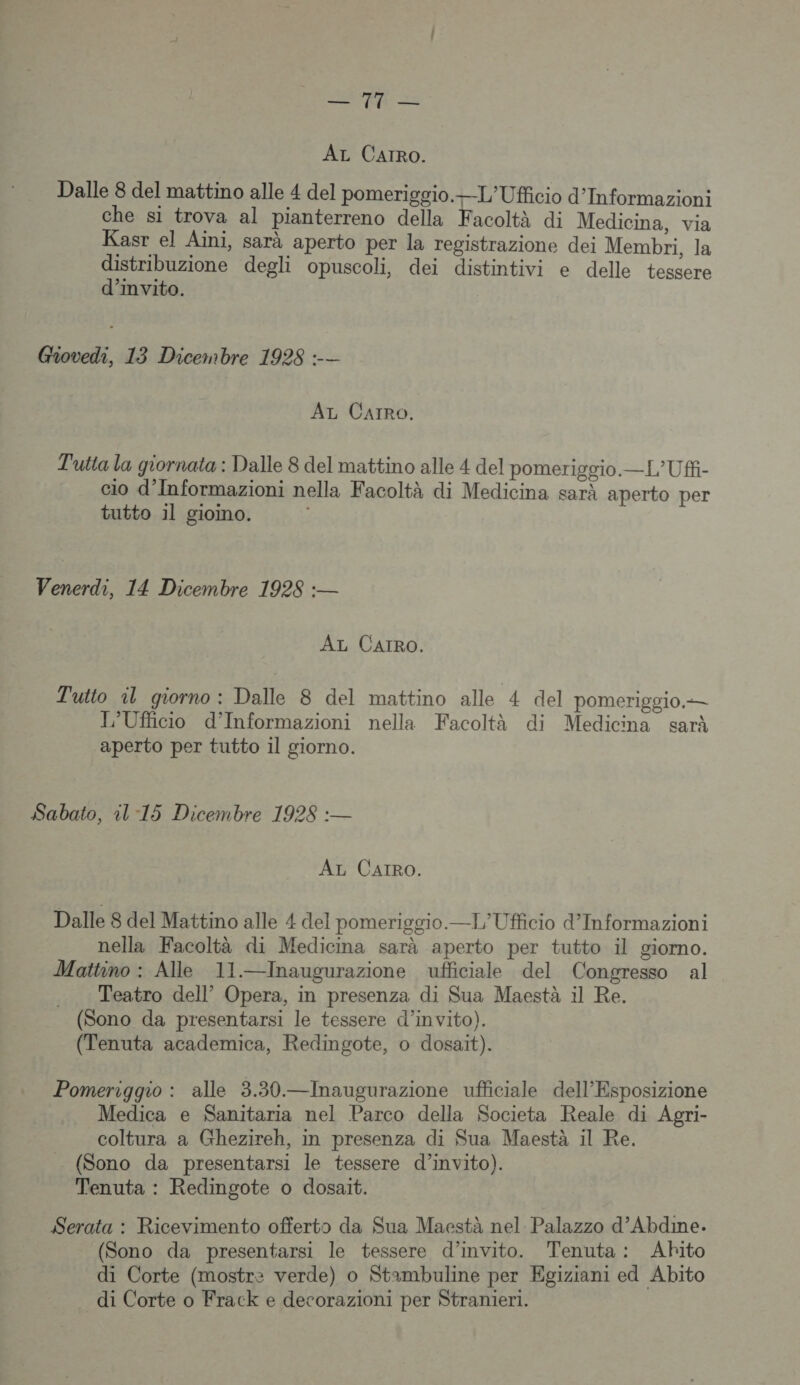 AL CAIRoO. Dalle 8 del mattino alle 4 del pomeriggio.—L'Ufficio d’Informazioni che si trova al pianterreno della Facoltà di Medicina, via Kasr el Aiïni, sarà aperto per la registrazione dei Membri, la tr degli opuscoli, dei distintivi e delle tessere Invito. Giovedi, 13 Dicembre 1928 :-— AT Carro. Tutia la giornata : Dalle 8 del mattino alle 4 del pomerigoio.—L’Uff- cio d’Informazioni nella Facoltà di Medicina sarà aperto per tutto il giomo. Venerdi, 14 Dicembre 1928 :— AL CAIRO. Tutto il giorno : Dalle 8 del mattino alle 4 del pomeriggio.— T’Ufficio d’Informazioni nella Facoltà di Medicina sarà aperto per tutto il giorno. Sabato, il-15 Dicembre 1928 :— Az CAIRo. Dalle 8 del Mattino alle 4 del pomeriggio.—T/Ufficio d’Informazioni nella Facoltà di Medicina sarà aperto per tutto il giorno. Mattino : Alle 11.—Inaugurazione ufficiale del Congresso al Teatro dell’ Opera, in presenza di Sua Maestà il Re. (Sono da presentarsi le tessere d’invito). (Tenuta academica, Redingote, o dosait). Pomeriggio : alle 3.30.—Inaugurazione ufficiale dell’Esposizione Medica e Sanitaria nel Parco della Societa Reale di Agri- coltura à Ghezireh, in presenza di Sua Maestà il Re. . (Sono da presentarsi le tessere d’invito). Tenuta : Redingote o dosait. Serata : Ricevimento offerts da Sua Maestà nel Palazzo d’Abdme. (Sono da presentarsi le tessere d’invito. Tenuta: Abhito di Corte (mostre verde) o Stambuline per Egiziani ed Abito di Corte o Frack e decorazioni per Stranier1.