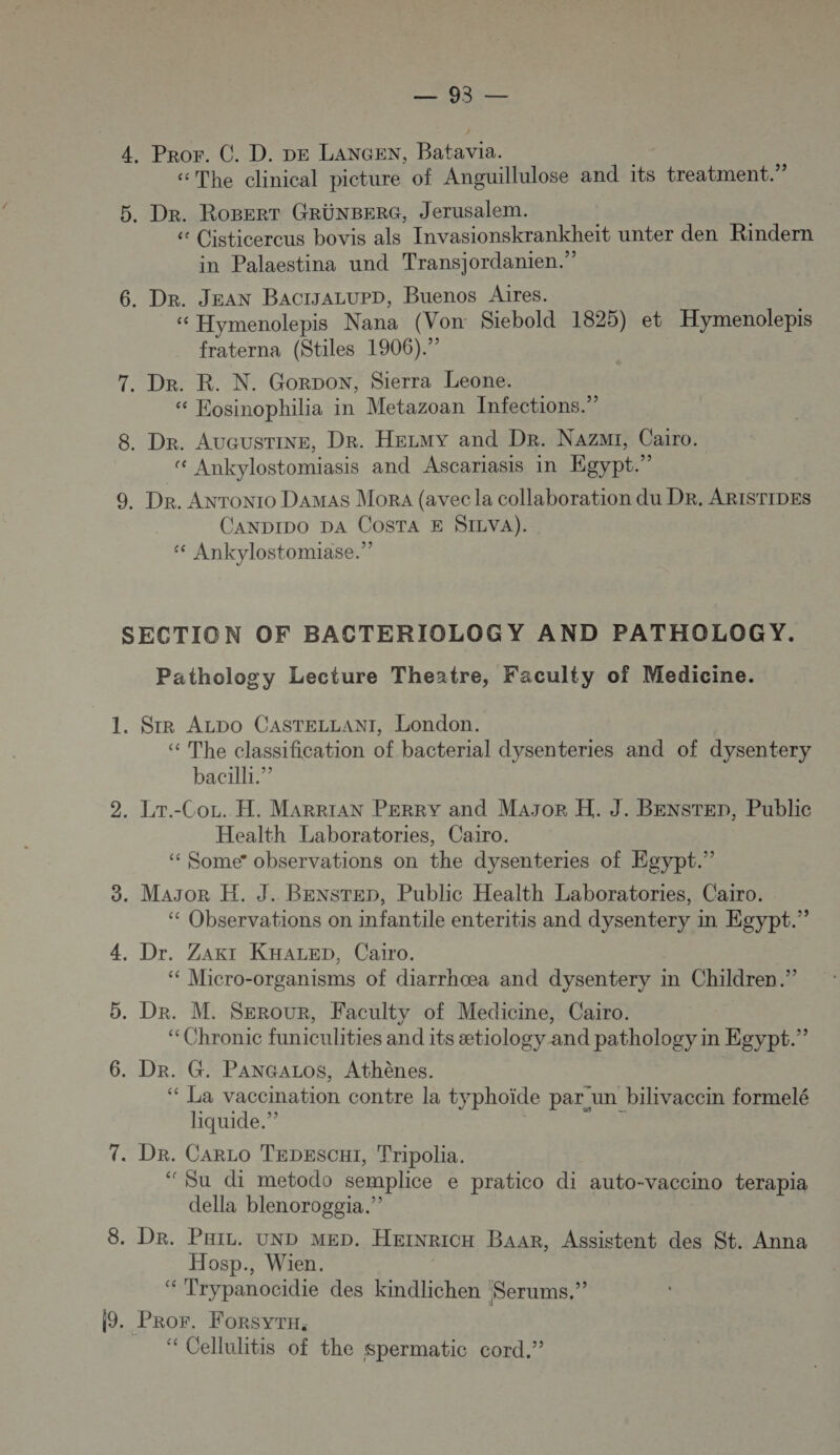 4, Pror. C. D. DE LANGEN, Batavia. “The clinical picture of Anguillulose and its treatment.” 5. Dr. RoBerr GRÜNBERG, Jerusalem. é (isticercus bovis als Invasionskrankheit unter den Rindern in Palaestina und Transjordanien.” 6. Dr. JEAN BactrJALUPD, Buenos Aires. « Hymenolepis Nana (Von Siebold 1825) et Hymenolepis fraterna (Stiles 1906). 7. Dr. R. N. Gorpon, Sierra Leone. Kosinophilia in Metazoan Infections.” 8. Dr. AUGUSTINE, Dr. HELMY and Dr. Nazmr, Cairo. Ankylostomiasis and Ascariasis in Egypt.” 9. Dr. Anronro DaAMAS Mora (avec la collaboration du DR. ARISTIDES CaANDIDO DA COSTA E SILVA). ‘ Ankylostomiase.” SECTION OF BACTERIOLOGY AND PATHOLOGY. Pathology Lecture Theatre, Faculty of Medicine. 1. SR ALDo CASTELLANI, London. “ The classification of bacterial dysenteries and of dysentery bacilli.”? 2. Lr.-Cor. H. MaARRIAN PERRY and MAJoR H. J. BENSTED, Public Health Laboratories, Cairo. “ Some” observations on the dysenteries of Esypt.” 3. MAJOR H. J. BENSTED, Public Health Laboratories, Cairo. ‘ Observations on Imfantile enteritis and dysentery in Egypt.” 4, Dr. ZArI KHALED, Cairo. ‘“ Micro-organisms of diarrhœa and dysentery in Children.” 5. Dr. M. SerouR, Faculty of Medicine, Cairo. “Chronic funiculities and its ætiology and pathology in Egypt.” 6. Dr. G. PANGALOS, Athènes. ‘“ La vacemation contre la typhoïde par un bilivaccin formelé liquide.” ” 7. Dr. CarLo Tepesc1, Tripolia. ‘Su di metodo semplice e pratico di auto-vaccino terapia della blenoroggia.”? 8. Dr. Puiz. UND MED. HEINRICH BaaAR, Assistent des St. Anna Hosp., Wien. ‘“ Trypanocidie des kindlichen Serums.” 19. Pror. Forsyru. ‘ Cellulitis of the Spermatic cord.”