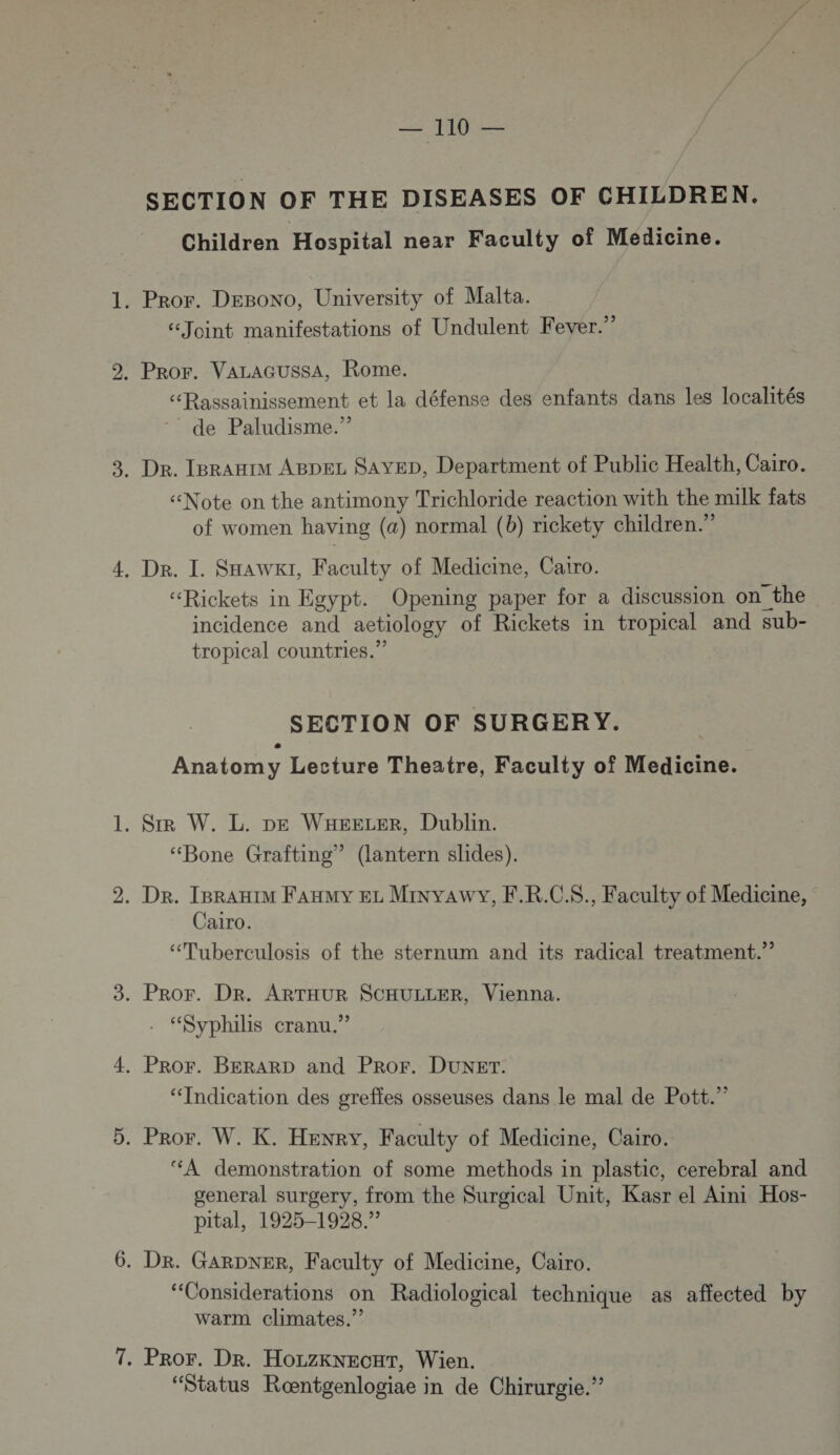 MU SECTION OF THE DISEASES OF CHILDREN. Children Hospital near Faculty of Medicine. . Pror. DEBoNO, University of Malta. “Joint manifestations of Undulent Fever.” . PRor. VALAGUSSA, Rome. “éRassainissement et la défense des enfants dans les localités de Paludisme.” . Dr. IgrAHIM ABDEL SAYED, Department of Public Health, Caro. «Note on the antimony Trichloride reaction with the milk fats of women having (a) normal (b) rickety children.” . Dr. I. SHawxi, Faculty of Medicine, Cairo. “Rickets in Egypt. Opening paper for a discussion on the incidence and aetiology of Rickets in tropical and sub- tropical countries.” SECTION OF SURGERY. Anatomy Lecture Theatre, Faculty of Medicine. . SIR W. L. pe WKHEEeLER, Dublin. “Bone Grafting” (lantern slides). . Dr. IBraHIM Faxmy EL MinyaAwY, F.R.C.$., Faculty of Medicine, Cairo. “Tuberculosis of the sternum and its radical treatment.” . PROF. DR. ARTHUR SCHULLER, Vienna. . “Syphilis cranu.” . PROF. BERARD and PROF. DUNET. “Indication des greffes osseuses dans le mal de Pott.” . Pror. W. K. Henry, Faculty of Medicine, Cairo. ‘A demonstration of some methods in plastic, cerebral and general surgery, from the Surgical Unit, Kasr el Aini Hos- pital, 1925-1928.” . DR. GARDNER, Faculty of Medicine, Cairo. “Considerations on Radiological technique as affected by warm climates.”? . PROF. Dr. HorzKkNEcuT, Wien. “Status Roœntgenlogiae in de Chirurgie.”