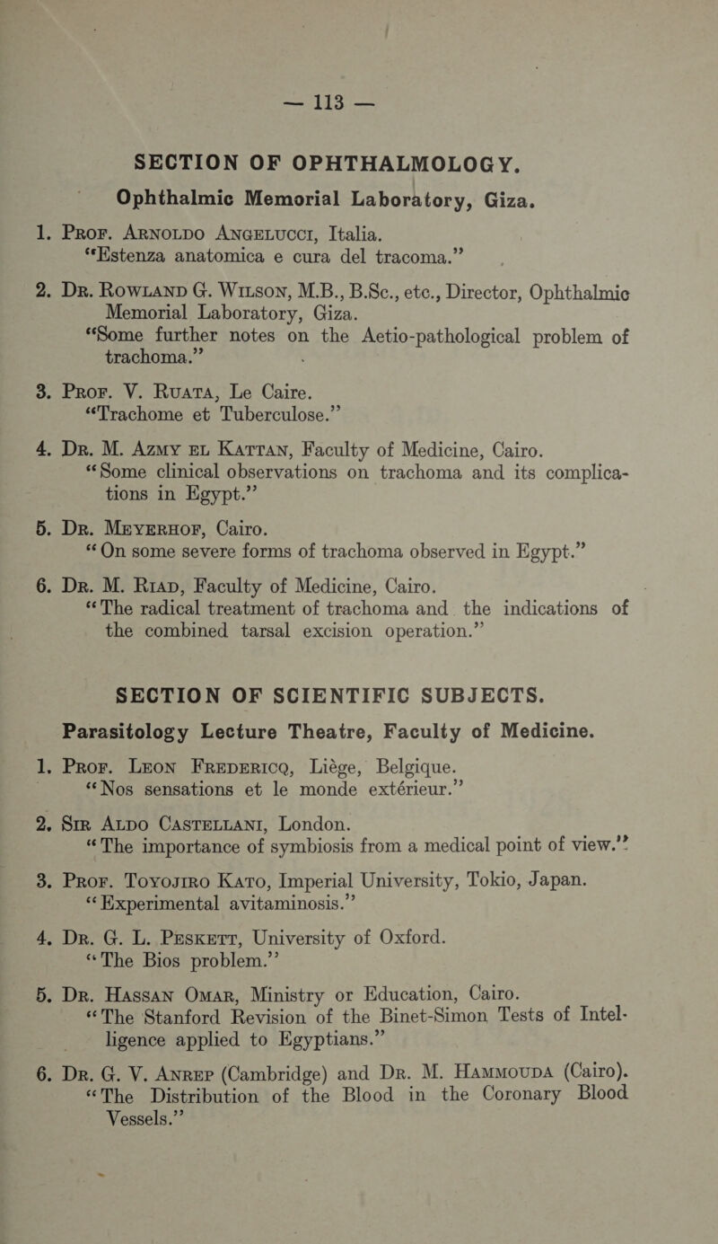 SECTION OF OPHTHALMOLOGY. Ophthalmic Memorial Laboratory, Giza. . PROF. ARNOLDO ANGELUCCI, Italia. ‘Estenza anatomica e cura del tracoma.” . De. RowzanD G. Wizson, M.B., B.$Sc., ete., Director, Ophthalmic Memorial Laboratory, Giza. “Some further notes on the Aetio-pathological problem of trachoma.” . PROF. V. RUATA, Le Caire. “Trachome et Tuberculose.” . De. M. Azuy EL KATTAN, Faculty of Medicine, Cairo. “Some clinical observations on trachoma and its complica- tions in Egypt.” . Dr. MEYERHOPF, Cairo. ‘ On some severe forms of trachoma observed in Egypt.” . De. M. Rrap, Faculty of Medicine, Cairo. ‘The radical treatment of trachoma and the indications of the combined tarsal excision operation.” SECTION OF SCIENTIFIC SUBJECTS. Parasitology Lecture Theatre, Faculty of Medicine. . PROF. LEON FREDERICQ, Liège, Belgique. “Nos sensations et le monde extérieur.” SIR ALDO CASTELLANI, London. “The importance of symbiosis from a medical point of view.” . Pror. Toyogsrro KATo, Imperial University, Tokio, Japan. “ Experimental avitaminosis.” . De. G. L. PEsketT, University of Oxford. “The Bios problem.” . Dr. Hassan Omar, Ministry or Education, Cairo. “The Stanford Revision of the Binet-Simon Tests of Intel- ligence applied to Egyptians.” . Dr. G. V. Anrer (Cambridge) and Dr. M. HammoupA (Cairo). “The Distribution of the Blood in the Coronary Blood Vessels.”?