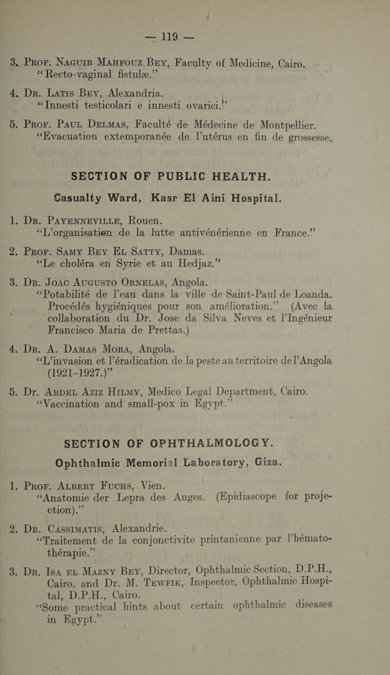 Pror. NaGurB Manrouz Bey, Faculty of Medicine, Cairo. ‘ Recto-vaginal fistulæ.”? Dr. LaTiIs BEY, Alexandria. ‘“ Innesti testicolari e innesti ovarici.” “Evacuation extemporanée de l’utérus en fin de grossesse. SECTION OF PUBLIC HEALTH. Casualty Ward, Kasr El Aini Hospital. “L’organisatien de la lutte antivénérienne en France.” “Le choléra en Syrie et au Hedjaz.” ‘““Potabilité de l’eau dans la ville de Saint-Paul de Loanda. Procédés hygiéniques pour son amélioration.” (Avec la collaboration du Dr. Jose da Kilva Neves et l’Ingénieur Francisco Maria de Prettas.) “[’invasion et l’éradication de la peste au territoire de l’Angola (1921-1927) “Vaccination and small-pox in Egypt.” SECTION OF OPHTHALMOLOG Y. Ophthalmice Memori2l Laboratory, Giza. “Anatomie der Lepra des Auges. (Epidiascope for proje- ction).” “Traitement de la conjonctivite printanienne par l’hémato- thérapie.” Cairo, and Dr. M. Tewrik, Inspector, Ophthalmic Hospi- tal, D.P.H., Cairo. “Some practical hints about certain ophthalmic diseases in Egypt.”