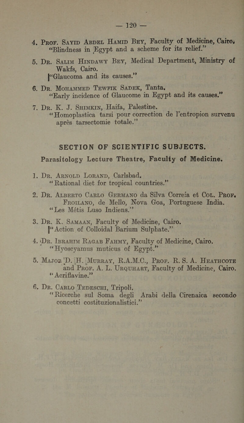 . Pror. Savro ABDEL HamiD BEY, Faculty of Medicme, Caïro, “Blindness in Egypt and a scheme for its relief.” . Dr. Sazrm Hinpawy Bey, Medical Department, Ministry of Wakfs, Cairo. [“Glaucoma and its causes.” . Dr. Monammep TEwrIK SADEK, Tanta, “Early incidence of Glaucome in Egypt and its causes.” . De. K. J. Sxrmxin, Haiïfa, Palestine. “Homoplastica tarsi pour correction de l’entropion survenu après tarsectomie totale.” SECTION OF SCIENTIFIC SUBJECTS. Parasitology Lecture Theatre, Faculty of Medicine. . Dr. ARNOLD LoRAND, Carlsbad. ‘Rational diet for tropical countries.” . DR. ALBERTO CARLO GERMANO da Silva Correïa et CoL. PROF, FroïLANO, de Mello, Nova Goa, Portuguese India. “Les Métis Luso Indiens.” . Dr. K. SAMAAN, Faculty of Medicine, Cairo. le Action of Colloidal Barium Sulphate.” De. IBRAHIM RAGAB FAHMY, Faculty of Medicine, Cairo. ‘Hyoscyamus muticus of Egypt.” . Mason D. FH. Murray, R.A.M.C., Pror. R. S. A. HEATHCOTE and PROr. À. L. URQUHART, Faculty of Medicine, Cairo. ‘ Acriflavine.”? . Dr. Carco Tepescxi, Tripoli, ‘Ricerche sul Soma degli Arabi della Cirenaica secondo concetti costituzionalistici.”