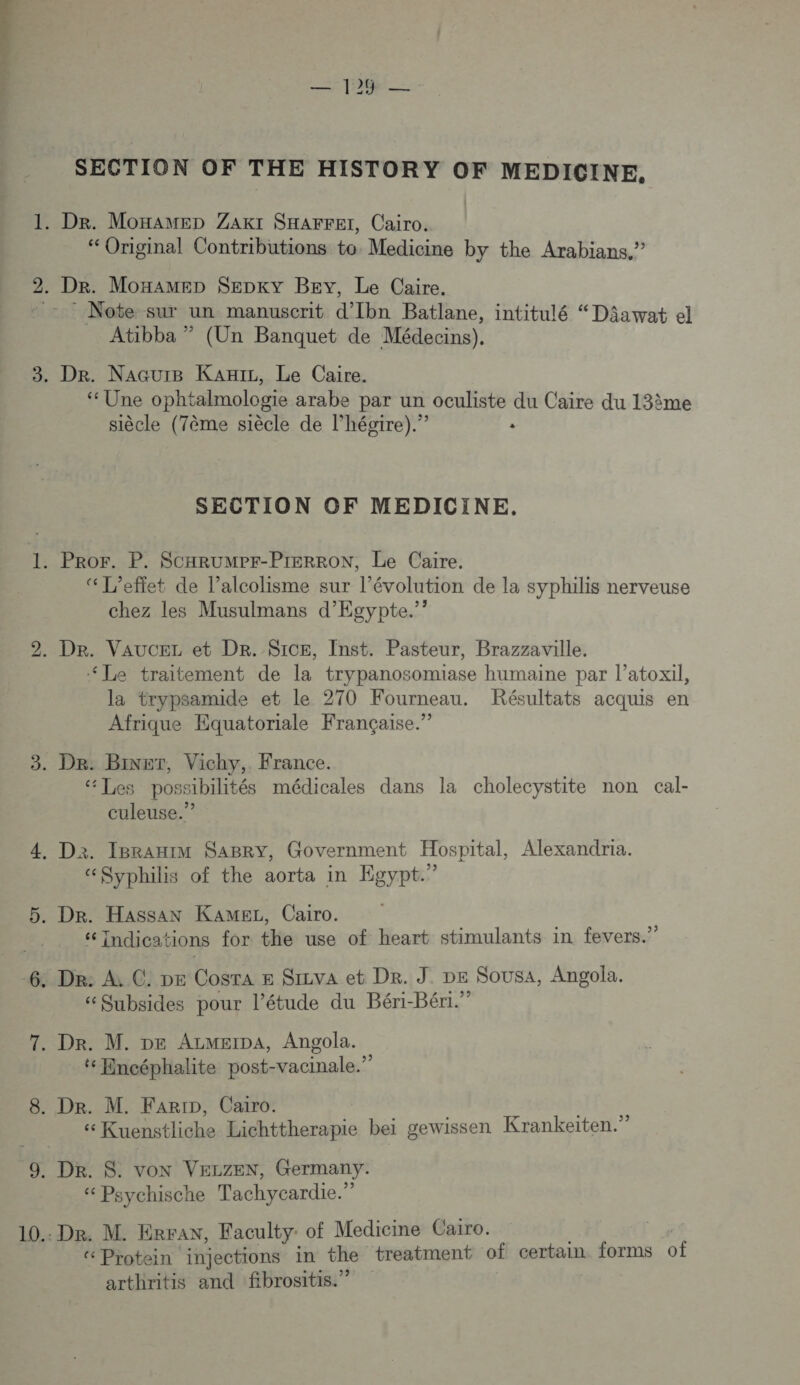 ND SECTION OF THE HISTORY OF MEDICINE. “Original Contributions to Medicine by the Arabians.” Note sur un manuscrit d’Ibn Batlane, intitulé “ Dâawat el Atibba ” (Un Banquet de Médecins). ‘ Une ophtalmologie arabe par un oculiste du Caire du 13ème siècle (7ème siècle de l’hégire).” : “L'effet de l’alcolisme sur l’évolution de la syphilis nerveuse chez les Musulmans d’Egypte.”? “Le traitement de la trypanosomiase humaine par l’atoxil, la trypsamide et le 270 Fourneau. Résultats acquis en Afrique Equatoriale Française.” “Les possibilités médicales dans la cholecystite non cal- culeuse.”? “Syphilis of the aorta in Egypt.” ‘6 Indicai tions for the use of heart stimulants in fevers.” “Subsides pour l'étude du Béri-Béri.” t Encéphalite post-vacinale.” « Kuenstliche Lichttherapie bei gewissen Krankeiten.” “ Psychische Tachycardie.” “Protein injections in the treatment of certain forms of arthritis and fibrositis.”