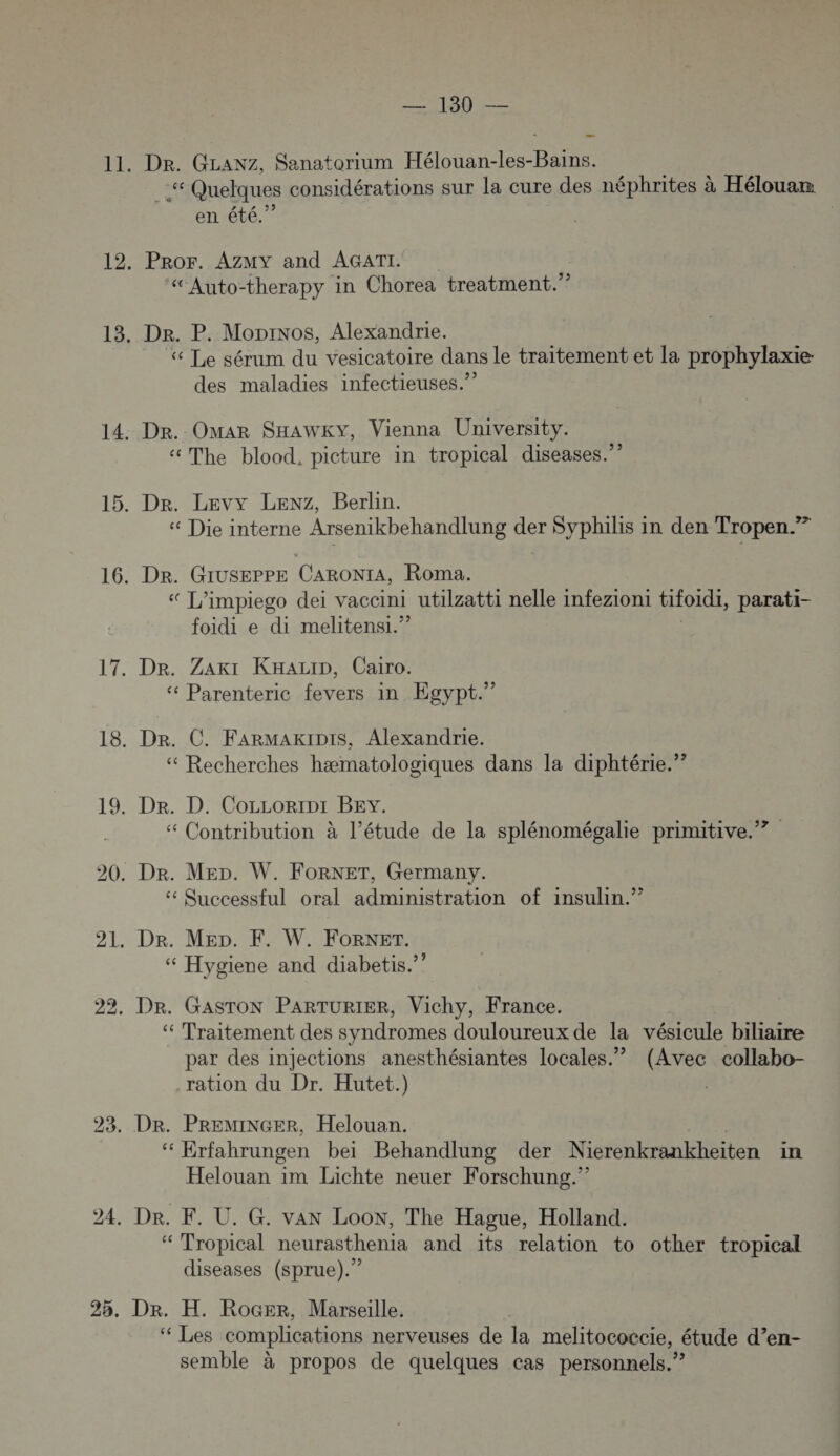 Dr. GLANZ, Sanatorium Hélouan-les-Bains. “ Quelques considérations sur la cure des néphrites à Hélouam en été.” Pror. AZMY and AGATI “Auto-therapy in Chorea treatment.” Der. P. Monios, Alexandrie. | « Le sérum du vesicatoire dans le traitement et la prophylaxie: des maladies infectieuses.” Dr. Omar SHaAwKy, Vienna University. «The blood. picture in tropical diseases.” « Die interne Arsenikbehandlung der Syphilis in den Tropen.” Dr. Giuseppe CARONIA, Roma. « L’impiego dei vaccini utilzatti nelle infezioni tifoidi, parati- foidi e di melitensi.” Dr. Zakr KHaziD, Cairo. ‘ Parenteric fevers in Egypt.” Dr. C. FARMAKIDIs, Alexandrie. “ Recherches hæmatologiques dans la diphtérie.” Dr. D. CoLLoripr BEy. “ Contribution à l’étude de la splénomégalie primitive.”? Quccessful oral administration of insulin.”” “ Hygiene and diabetis.”” “ Traitement des syndromes douloureux de la vésicule biliaire par des injections anesthésiantes locales.” (Avec collabo- ration du Dr. Hutet.) | ke Erfahrungen bei Behandlung der Nierenkrankheiten in Helouan im Lichte neuer Forschung.” ‘ Tropical neurasthenia and its relation to other tropical diseases (sprue).” Dr. H. Rocer, Marseille. ‘“ Les complications nerveuses de la melitocoëcie, étude d’en- semble à propos de quelques cas personnels.”