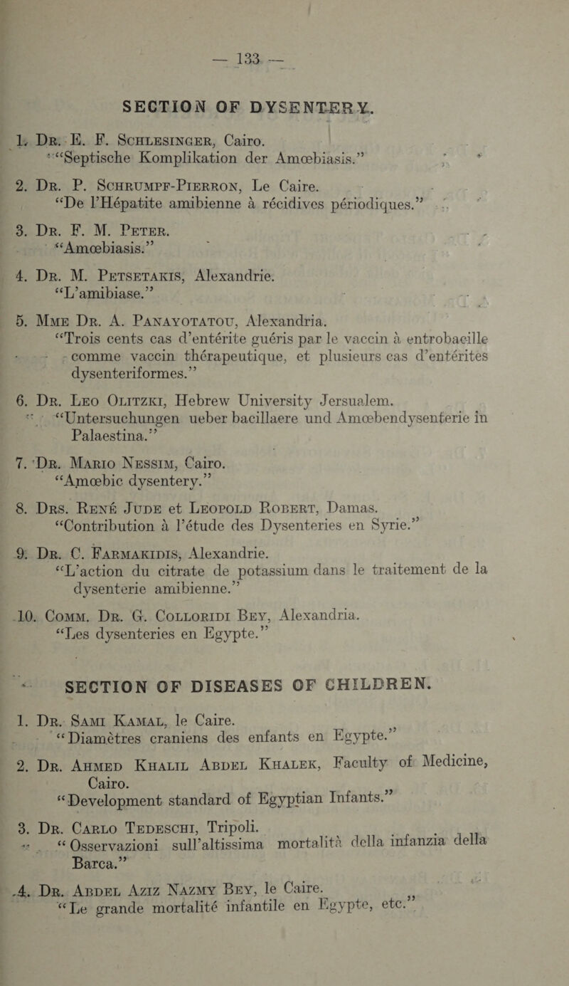 SECTION OF DYSENTER y. ‘““Keptische Komplikation der Amæbiasis.” 2. Dr. P. SCHRUMPF-PIERRON, Le Caire. “De l'Hépatite amibienne à récidives périodiques.” 3. De. F. M. Peter. : “Amoæbiasis.”” “T/amibiase.”? 5. MME DR. A. PANAYOTATOU, Alexandria. “Trois cents cas d’entérite guéris par le vacein à entrobacille -comme vaccin thérapeutique, et plusieurs cas d’entérites dysenteriformes.” 6. Dr. Leo Ozrrzkt, Hebrew University Jersualem. “Untersuchungen ueber bacillaere und Amœæbendysenterie in Palaestina.” 7. Dr. Mario NEssim, Cairo. “Amæbic dysentery.” 8. Des. RENÉ Jupe et LEoPoLD ROBERT, Damas. . Q \ , Le « ? “Contribution à l’étude des Dysenteries en Syrie.’ «L'action du citrate de potassium dans le traitement de la dysenterie amibienne.” “Les dysenteries en Egypte.” 1. Dr. Sam: Kamar, le Caire. “Diamètres craniens des enfants en Egypte.” 2. Dr. Anmen Kaauz ABpez Kuarek, Faculty of Medicine, Cairo. “Development standard of Egyptian Infants.” 8. Dr. Caro TepesCH1, Tripoli. 1 Osservazioni sullaltissima mortalità della infanzia della Barca.”’ “Te grande mortalité infantile en Egypte, etc.”