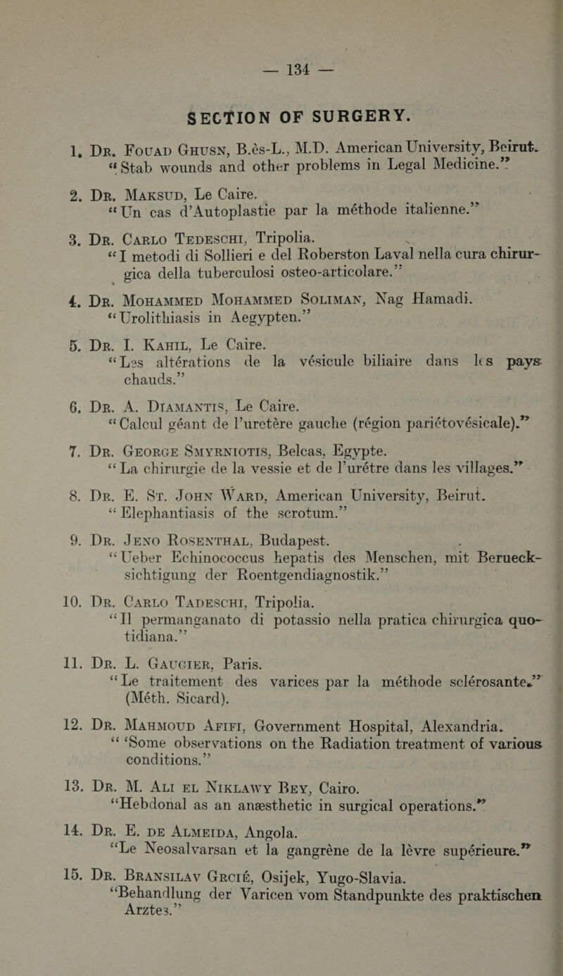 1; 3. CO + Pile Dr. Fouap Gausw, B.ès-L., M.D. American University, Beirut. Stab wounds and other problems in Legal Medicine.”? Dr. Maxsup, Le Caire. Un cas d’Autoplastie par la méthode italienne.” De. Carco TepescH1, Tripolia. 6 T metodi di Sollieri e del Roberston Laval nella cura chirur- gica della tuberculosi osteo-articolare.” Dr. MonammMep MonHAMMED SoLiMAN, Nag Hamadi. “Urolithiasis in Aegypten.” “Les altérations de la vésicule biliaire dans les pays chauds.” Dr. A. DrAMAxNTIS, Le Caire. Calcul géant de l’uretère gauche (région pariétovésicale).? Dr. GEORGE SMYRNIOTIS, Belcas, Egypte. ‘ La chirurgie de la vessie et de l’urétre dans les villages.” Dr. E. Sr. Jonx Warp, American University, Beirut. “ Elephantiasis of the scrotum.” “Ueber Echinococcus hepatis des Menschen, mit Berueck- sichtigung der Roentgendiagnostik.” Dr. CarLO TapescH1, Tripolia. “IT permanganato di potassio nella pratica chirurgica que- tidiana.” Der. L. GAUGIER, Paris. ‘Le traitement des varices par la méthode sclérosante.?” (Méth. Sicard). Dr. ManMoup Artr1, Government Hospital, Alexandria. ‘Some Date on the Radiation treatment of various conditions.” “Hebdonal as an anæsthetic in surgical operations.” Dr. E. DE ALMEIDA, Angola. “Le Neosalvarsan et la gangrène de la lèvre supérieure.” Dr. BRaxsizav GRCIÉ, Osijek, Yugo-Slavia. Rp der Varicen vom Standpunkte des praktischen rites.” Fee