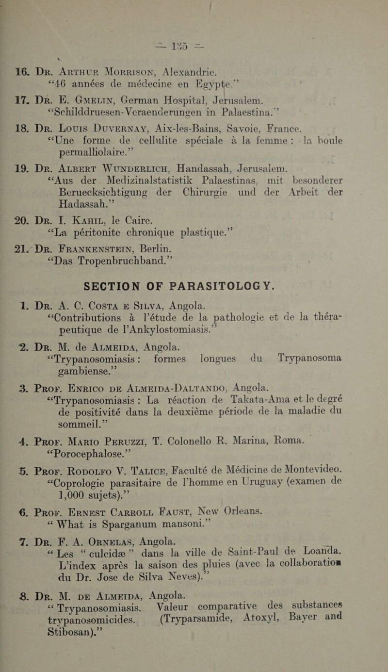 | Le es 16. Dr. ArTHUr MorRiIsON, Alexandrie. ‘46 années de médecine en Egypte.” 17. Dr. E. Guezix, German Hospital, Jerusalem. “Schilddruesen-Veraenderungen in Palaestina.”? 18. Dr. Lours DUvERNAY, Aix-les-Bains, Savoie, France. “Une forme de cellulite spéciale à la femme : la houle permalliolaire.” 19. Dr. ALBERT WUNDERLICH, Handassah, Jerusalem. “Aus der Medizinalstatistik Palaestinas, mut besonderer Beruecksichtigung der Chirurgie und der Arbeit der Hadassah.” 20. De. I. Kai, le Caire. “La péritonite chronique plastique.” 21. Dr. FRANKENSTEIN, Berlin. . “Das Tropenbruchband.” SECTION OF PARASITOLOG Y. 1. De. À. C. Costa E SILvA, Angola. “Contributions à l'étude de la pathologie et de la théra- peutique de l’Ankylostomiasis.” 2. Dr. M. de ALMEIDA, Angola. “Trypanosomiasis: formes longues du Trypanosoma gambiense.”? 3. Pror. ENRICO DE ALMEIDA-DALTANDO, Angola. “Trypanosomiasis : La réaction de Takata-Ama et le degré de positivité dans la deuxième période de la maladie du sommeil.” 4. Pror. Mario Peruzzi, T. Colonello R. Marina, Roma. “Porocephalose.” 5. Pror. Ropozro V. TALIcr, Faculté de Médicine de Montevideo. “Coprologie parasitaire de l’homme en Uruguay (examen de 1,000 sujets). 6. Pror. ERNEST CARROLL FAUST, New Orleans. What is Sparganum mansoni.” 7. De. F. À. ORNELAS, Angola. “ Les “ culcidæ ” dans la ville de Saint-Paul de Loanda. L'index après la saison des pluies (avec la collaboration du Dr. Jose de Silva Neves).” 8. Dr. M. DE ALMFIDA, Angola. ‘ Trypanosomiasis. Valeur comparative des substances trypanosomicides. (Tryparsamide, Atoxyl, Bayer and Stibosan).”