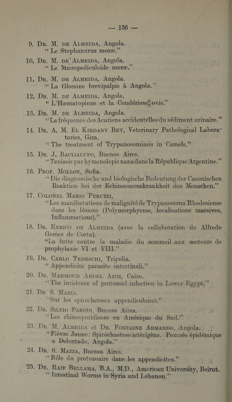 9, Dr. M. DE ALMEIDA, Angola. Le Stephanurus moræ.” 10, Dr. M. pe ALMEIDA, Angola. « Le Micropediculoide moræ. 11. Dr. M. DE ALMEIDA, Angola. “ La Glossine brevipalpis à Angola. ”? 12, Dr. M. DE ALMmeïpA, Angola. ù “ L’Hæmatopinus et la Condériosei ovis.”? 13. Dr. M. DE ALMEIDA, Angola. «La fréquence des Acariens accidentelles du sédiment urinaire.” 14. Dr. A. M. Ez Kirpany BEY, Veterinary Pathological re tories, G1za. ‘The treatment of Trypanosomiasis in Camels.” 15. Dr. J, BACIJALUPO, Buenos Aires. : “Teniasis par hymenolepis nana dans la République enr 16. Pror. MorLov, Sofia. “ Die diagnostische und biologische Bedeutung der Casonischen | Reaktion bei der Echinococcuskrankheït des Menthe” 17. COLoNEL Mario PERUZZ, ‘Les manifestations de malignité de Trypanosoma Rhodesiense . dans les lésions (Polymorphysme, localisations massives, Inflammations).” | 18. Dr. ENRICO DE ALMEIDA (avec la collaboration de Alfredo Gomes de Costa). : “La lutte contre la maladie du sommeil aux secteurs de prophylaxie VI et VII.” 19. Dr. Caro Tenesci, Tripolia. ‘“ Appendicite parasite intestinali.”? 20. Dr. ManmouD ABDpez AziM, Cairo. ‘The incidence of protozoal infection in Low rer Best. 21. DR $. Mazza. “Sur les spirochetoses appendiculaires.” 22. Dr. Srzvio Paropt, Buenos Aires. ‘ Les rhinosporidioses en Amérique du Sud. ? Dre. M. Azmeipa et Dr. FONTAINE ARMANDO, Angola. : “Fièvre Jaune: Spirochaetose ictèrigène. Poussée épidémique a Delentado, Angola.” 24. Dr. S. Mazza, Buenos Aires. “Rôle du protozoaire dans les appendicites.” 25. Dr. Raïr Bezrama, B.A, MID. American University, NAT ‘ Intestimal Worms i in Syria and Lebanon.” L] 23. 