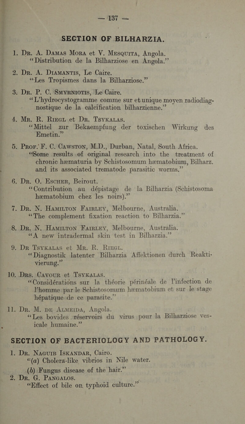 SECTION OF BILHARZIA. “Distribution de la Bilharziose en Angola.” “Les Tropismes dans la Bilharziose.” Ti hydrocystogramme comme sur eb unique moyen radiodiag- nostique de la calcification bilharzienne.” ‘“Mittel zur Bekaempfung der toxischen Wirkung des Emetin.” “Some results -of original research into the treatment of chronic hæmaturia by Schistosomum hæmatobium, Bilharz. and its associated trematode parasitic worms.” “Contribution au dépistage de la Bilharzia (Schistosoma hæmatobium chez les noirs)” “The complement fixation reaction to Bilharzia.” À new intradermal skin test in Bilharzia.” “ Diagnostik latenter Bilharzia Affektionen durch Reakti- vierung.”? Des. Cavour et TSYKALAS. “Considérations sur la théorie périnéale de linfection de Fhomme par le Schistosomum hæmatobium et sur le stage hépatique de ce parasite.” De. M. pe AzMeipA, Angola. ‘Les bovides . réservoirs du virus pour la Bilharziose ves- icale humaine.” Dr. NAGUuIB ISKANDAR, Cairo. (a) Cholera-like vibrios in Nile water. (b):Fungus disease of the hair.” Dr. G. PaAnGALos. “Effect of bile on. typhoid culture.”