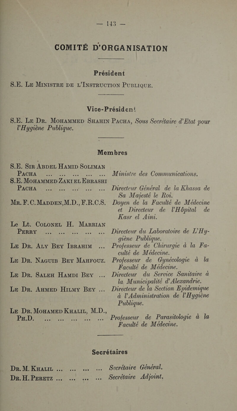 l’'Hygiène Publique. S.E. SIR ABDEL HAM1ID SOLIMAN PACHA S.E. MOHAMMED ZARIE EL L EBRASEI PACHA Me. F.C.MADDEN,M.D.. F.R.CS. Le Lt. CoLonELz H. MARRIAN PERRY Le Dr. Azv Bey IBRAHIM Le De. NacuïB Bey MAxrourz. Le Dr. Sazen HamMpr BEY … Le Dr. Axmep Hizmy BEY … Le De.MonAMEp KxazILz, M.D., Pa.D. : Ministre des Communications. Directeur Général de la Khassa de Sa Majesté le Roi. Doyen de la Faculté de Médecine et Dhrecteur de l'Hôpital de Kasr el Ain. Directeur du Laboratoire de L’Hy- giène Publique. Professeur de Chirurgie à la Fa- culté de Médecine. Professeur de Gynécologie à la Faculté de Médecine. Directeur du Service Sanitaire à la Municipalité d’ Alexandrie. Directeur de la Section Epidemique à l'Administration de l'Hygriène Publique. Professeur de Parasitologie à la Faculté de Médecine. De. M. KHALIL Dr. H.PERETZ …