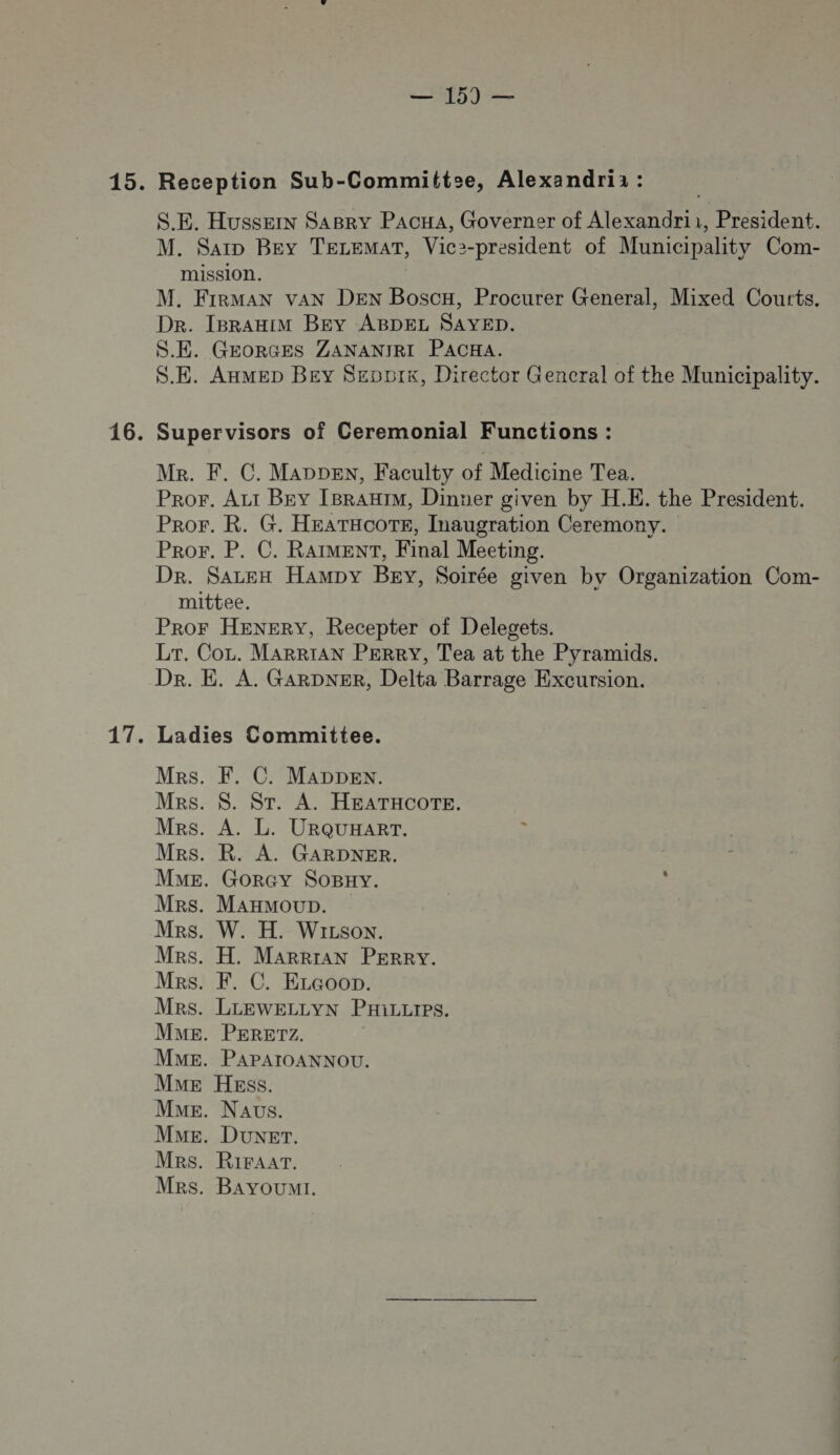 Mo) 15. Reception Sub-Committse, Alexandri : S.E. Hussein SABRY PACHA, Governer of Alexandrii, President. M. Sarp Bey TELEMAT, Vic2-president of Municipality Com- mission. M. FirMAN van DEN Boscx, Procurer General, Mixed Courts. DR. IBRAHIM BEY ABDEL SAYED. S.E. GEORGES ZANANIRI PACHA. S.E. AxMEep BEY Seopix, Director Gencral of the Municipality. 16. Supervisors of Ceremonial Functions : Mr. F. C. MADDEN, Faculty of Medicine Tea. Pror. Az Bey IBRAHIM, Dinuer given by H.E. the President. PRroFr. R. G. HEATHCOTE, Inaugration Ceremony. PRor. P. C. RAIMENT, Final Meeting. Dr. Sazen Hampy Bey, Soirée given by Organization Com- mittee. Pror HENERY, Recepter of Delegets. Lr. Co. MARRIAN PERRY, Tea at the Pyramids. Dr. E. A. GARDNER, Delta Barrage Excursion. 17. Ladies Committee. Mes. F. C. MADDEN. MRs. $. ST. A. HEATHCOTE. MRs. A. L. URQUHART. ù MRs. R. A. GARDNER. ME. Gorcy SoBxy. Mrs. Maxmoup. Mrs. W. H. WiLsoN. MRsS. H. MaRRrAN PERRY. MRs. F. C. Eccoon. MRS. LLEWELLYN PHiLLrps. MME. PERETZ. MME. PAPAIOANNOU. MuE HEss. Mme. Naus. ME. Duxer. MRS. RiFaAAT. Mrs. Bayoumr.  